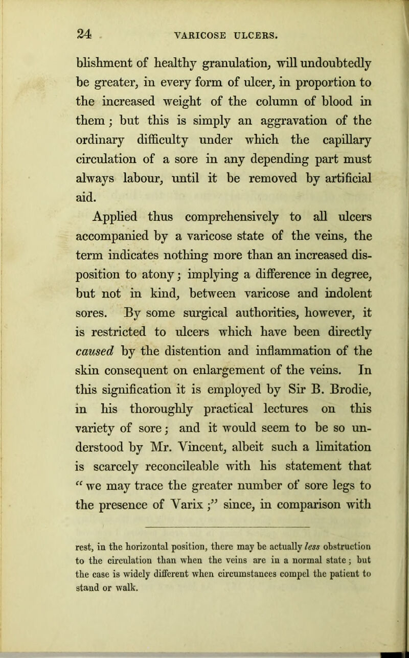 blishment of healthy granulation, will undoubtedly be greater, in every form of ulcer, in proportion to the increased weight of the column of blood in them; but this is simply an aggravation of the ordinary difficulty under which the capUlary circulation of a sore in any depending part must always labour, until it be removed by artificial aid. Apphed thus comprehensively to all ulcers accompanied by a varicose state of the veins, the term indicates nothing more than an increased dis- position to atony; implying a diflPerence in degree, but not in kind, between varicose and indolent sores. By some surgical authorities, however, it is restricted to ulcers which have been directly caused by the distention and inflammation of the skin consequent on enlargement of the veins. In this signification it is employed by Sir B. Brodie, in his thoroughly practical lectures on this variety of sore; and it would seem to be so un- derstood by Mr. Vincent, albeit such a hmitation is scarcely reconcileable with his statement that “ we may trace the greater number of sore legs to the presence of Varix since, in comparison with rest, in the horizontal position, there may he actually less obstruction to the circulation than when the veins are in a normal state; but the case is widely different when circumstances compel the patient to stand or walk.