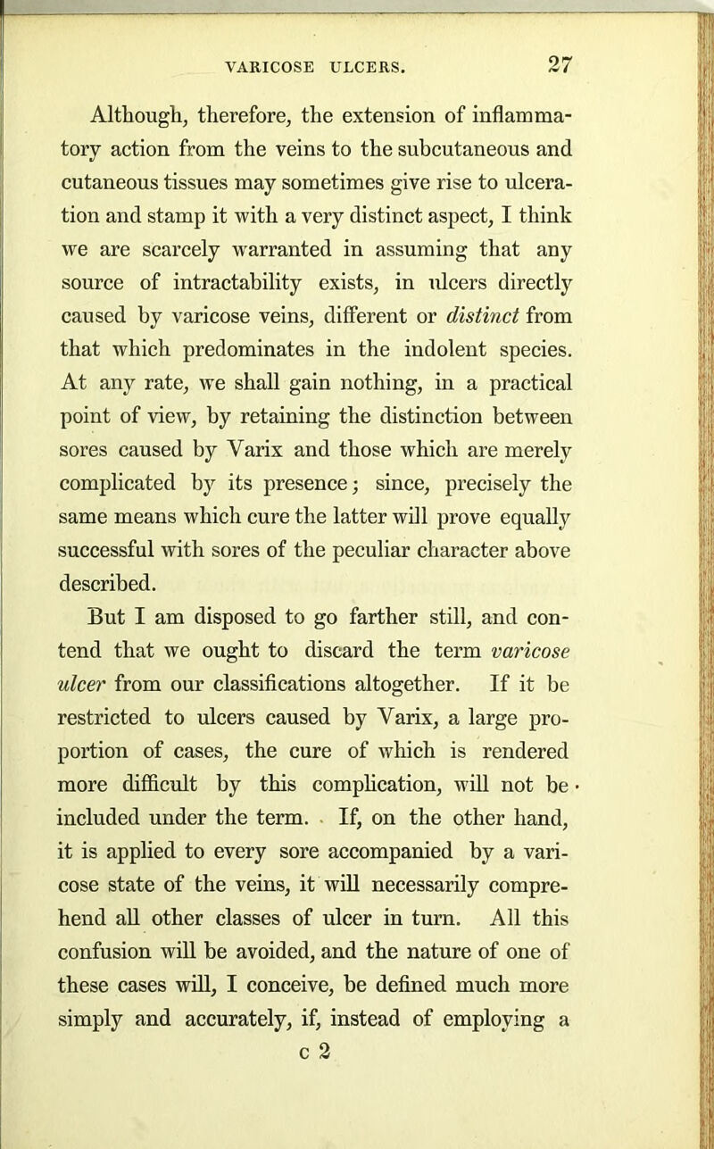 Although, therefore, the extension of inflamma- tory action from the veins to the subcutaneous and cutaneous tissues may sometimes give rise to ulcera- tion and stamp it with a very distinct aspect, I think we are scarcely warranted in assuming that any source of intractability exists, in ulcers directly caused by varicose veins, different or distinct from that which predominates in the indolent species. At any rate, we shall gain nothing, in a practical point of view, by retaining the distinction between sores caused by Varix and those which are merely complicated by its presence; since, precisely the same means which cure the latter will prove equally successful with sores of the peculiar character above described. But I am disposed to go farther still, and con- tend that we ought to discard the term varicose ulcer from our classifications altogether. If it be restricted to ulcers caused by Varix, a large pro- portion of cases, the cure of which is rendered more difficult by this complication, will not be included under the term. . If, on the other hand, it is applied to every sore accompanied by a vari- cose state of the veins, it will necessarily compre- hend aU other classes of ulcer in turn. All this confusion will be avoided, and the nature of one of these cases wfll, I conceive, be defined much more simply and accurately, if, instead of employing a c 2