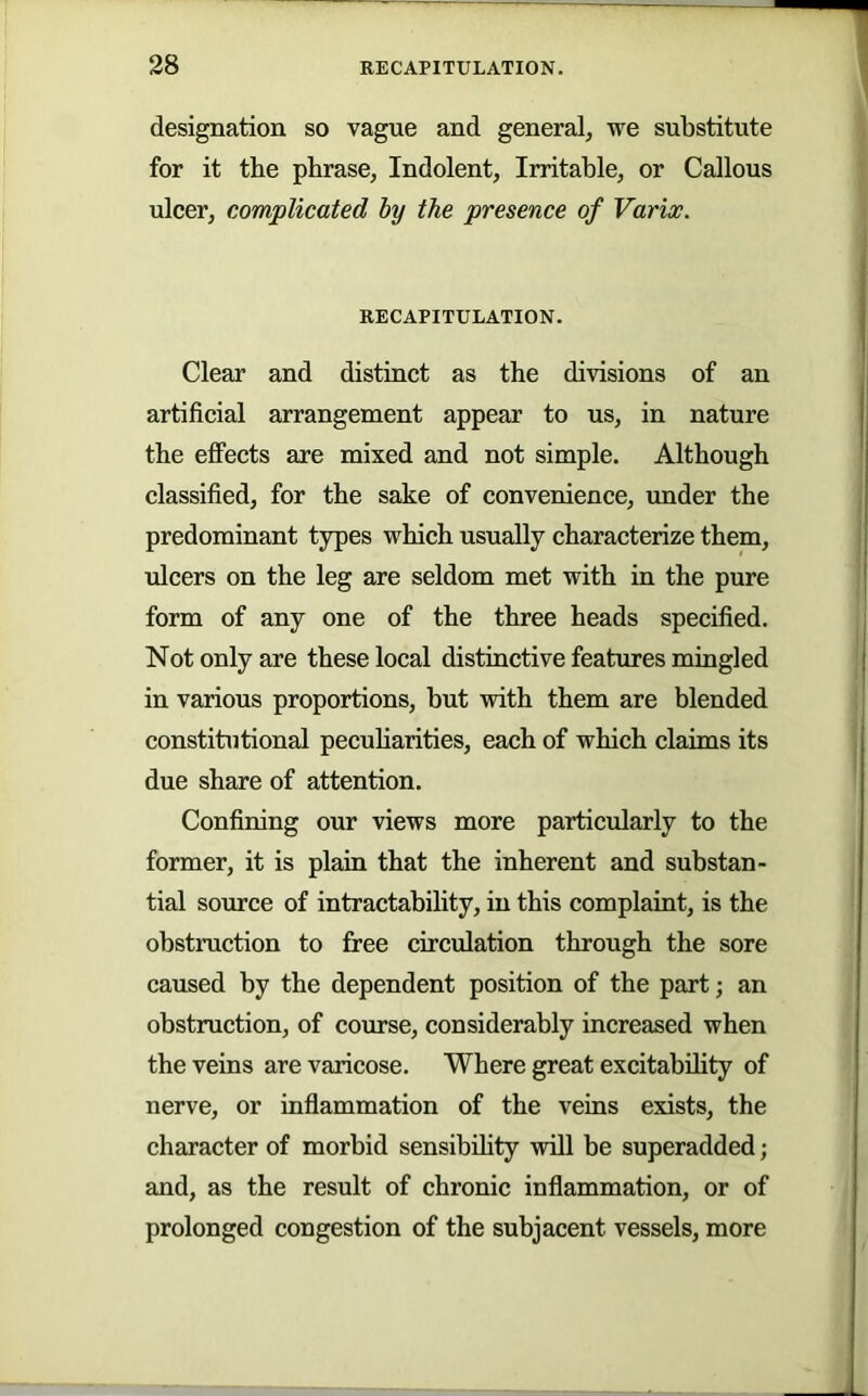 designation so vague and general, we substitute for it the pbrase, Indolent, Irritable, or Callous ulcer, complicated by the presence of Variw. RECAPITULATION. Clear and distinct as the divisions of an artificial arrangement appear to us, in nature the effects are mixed and not simple. Although classified, for the sake of convenience, under the predominant types which usually characterize them, ulcers on the leg are seldom met with in the pure form of any one of the three heads specified. Not only are these local distinctive features mingled in various proportions, but with them are blended constitutional pecuharities, each of which claims its due share of attention. Confining our views more particularly to the former, it is plain that the inherent and substan- tial source of intractability, in this complaint, is the obstruction to free circulation through the sore caused by the dependent position of the part; an obstruction, of course, considerably increased when the veins are varicose. Where great excitability of nerve, or inflammation of the veins exists, the character of morbid sensibility will be superadded; and, as the result of chronic inflammation, or of prolonged congestion of the subjacent vessels, more