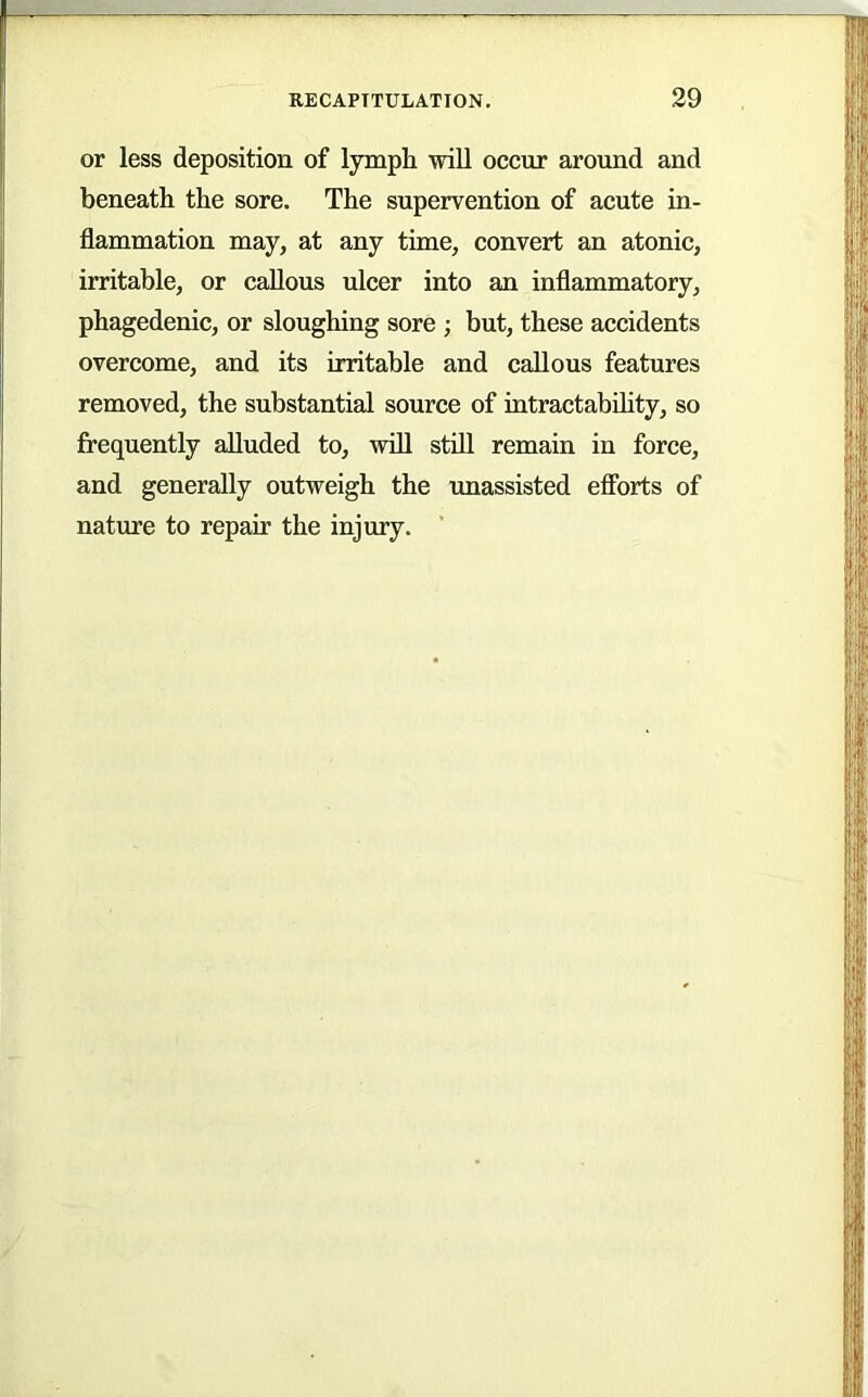 or less deposition of lymph will occur around and beneath the sore. The supervention of acute in- flammation may, at any time, convert an atonic, irritable, or callous ulcer into an inflammatory, phagedenic, or sloughing sore ; but, these accidents overcome, and its irritable and callous features removed, the substantial source of intractabihty, so frequently alluded to, will still remain in force, and generally outweigh the unassisted efforts of nature to repair the injury.