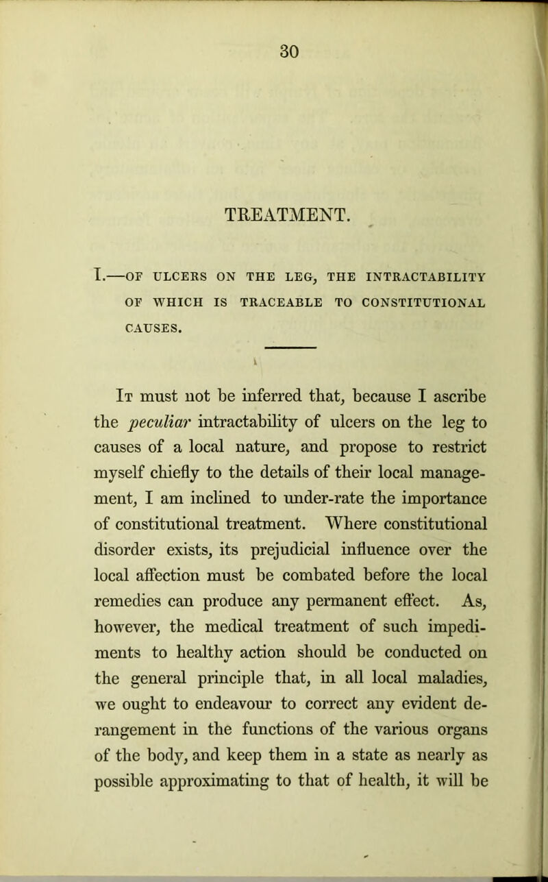 TREATMENT. T. OF ULCERS ON THE LEG, THE INTRACTABILITY OF WHICH IS TRACEABLE TO CONSTITUTIONAL CAUSES. It must not be inferred that, because I ascribe the peculiar intractability of ulcers on the leg to causes of a local nature, and propose to restrict myself chiefly to the details of their local manage- ment, I am inclined to imder-rate the importance of constitutional treatment. Where constitutional disorder exists, its prejudicial influence over the local affection must be combated before the local remedies can produce any permanent eflect. As, however, the medical treatment of such impedi- ments to healthy action should be conducted on the general principle that, in all local maladies, we ought to endeavour to correct any evident de- rangement in the functions of the various organs of the body, and keep them in a state as nearly as possible approximating to that of health, it will be