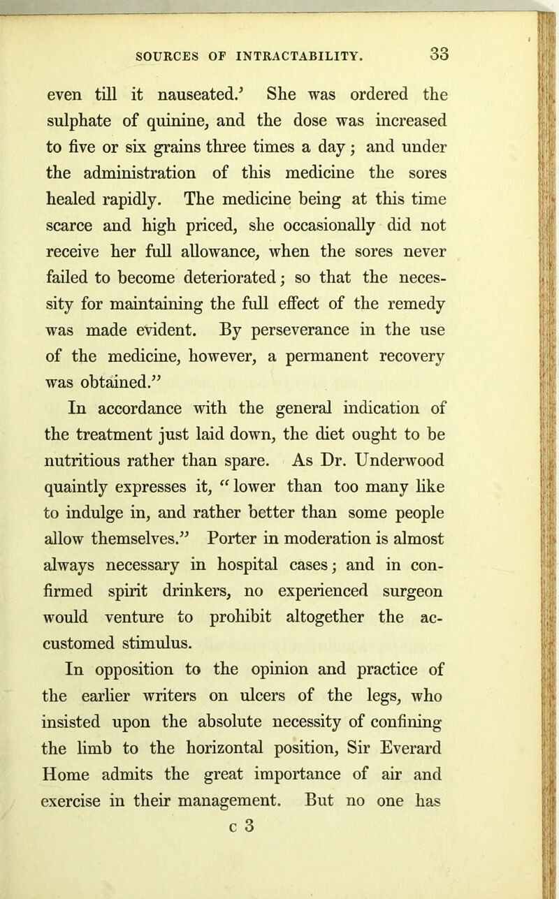 even till it nauseated.^ She was ordered the sulphate of quininej and the dose was increased to five or six grains three times a day; and under the administration of this medicine the sores healed rapidly. The medicine being at this time scarce and high priced, she occasionally did not receive her full allowance, when the sores never failed to become deteriorated; so that the neces- sity for maintaining the full effect of the remedy was made evident. By perseverance in the use of the medicine, however, a permanent recovery was obtained.” In accordance with the general indication of the treatment just laid down, the diet ought to be nutritious rather than spare. As Dr. Underwood quaintly expresses it, lower than too many like to indulge in, and rather better than some people allow themselves.” Porter in moderation is almost always necessary in hospital cases; and in con- firmed spirit drinkers, no experienced surgeon would venture to prohibit altogether the ac- customed stimulus. In opposition to the opinion and practice of the earlier writers on ulcers of the legs, who insisted upon the absolute necessity of confining the limb to the horizontal position. Sir Everard Home admits the great importance of air and exercise in their management. But no one has c 3