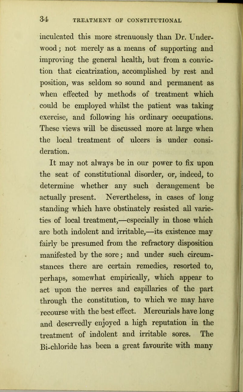 inculcated this more strenuously than Dr. Under- wood; not merely as a means of supporting and improving the general health, but from a convic- tion that cicatrization, accomphshed by rest and position, was seldom so sound and permanent as when effected by methods of treatment which could be employed whilst the patient was taking exercise, and following his ordinary occupations. These views wdl be discussed more at large when the local treatment of ulcers is under consi- deration. It may not always be in our power to fix upon the seat of constitutional disorder, or, indeed, to determine whether any such derangement be actually present. Nevertheless, in cases of long standing which have obstinately resisted aU varie- ties of local treatment,—especially in those which are both indolent and irritable,—its existence may fairly be presumed from the refractory disposition manifested by the sore; and under such circum- stances there are certain remedies, resorted to, perhaps, somewhat empirically, which appear to act upon the nerves and capillaries of the part through the constitution, to which we may have recourse with the best effect. Mercurials have long and deservedly enjoyed a high reputation in the treatment of indolent and irritable sores. The Bi-chloride has been a great favourite with many