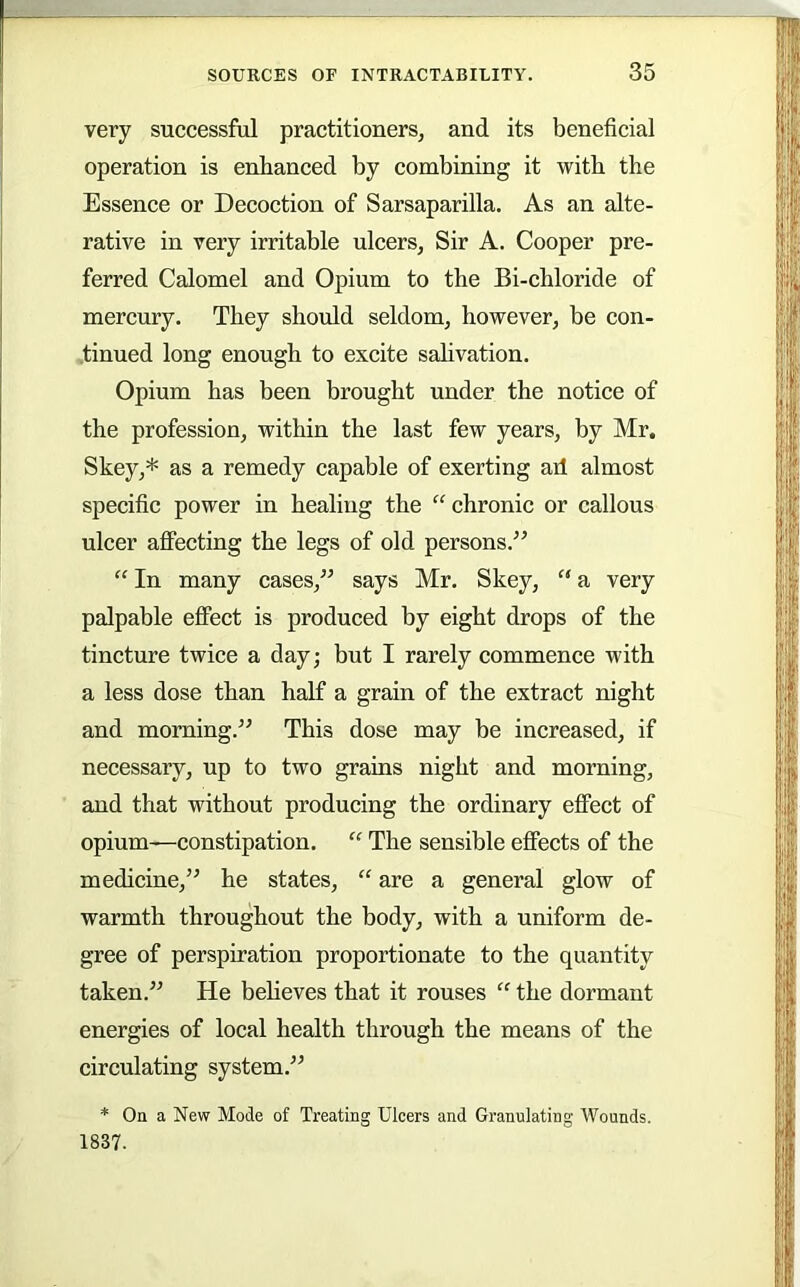 very successful practitioners, and its beneficial operation is enhanced by combining it with the Essence or Decoction of Sarsaparilla. As an alte- rative in very irritable ulcers. Sir A. Cooper pre- ferred Calomel and Opium to the Bi-chloride of mercury. They should seldom, however, be con- tinued long enough to excite salivation. Opium has been brought under the notice of the profession, within the last few years, by Mr. Skey,* as a remedy capable of exerting ad almost specific power in healing the “ chronic or callous ulcer affecting the legs of old persons.’^ “ In many cases,^^ says Mr. Skey, “ a very palpable effect is produced by eight drops of the tincture twice a day; but I rarely commence with a less dose than half a grain of the extract night and morning.” This dose may be increased, if necessary, up to two grains night and morning, and that without producing the ordinary effect of opium—constipation. “ The sensible effects of the medicine,” he states, “ are a general glow of warmth throughout the body, with a uniform de- gree of perspiration proportionate to the quantity taken.” He beheves that it rouses “ the dormant energies of local health through the means of the circulating system.” * On a New Mode of Treating Ulcers and Granulating Wounds. 1837.