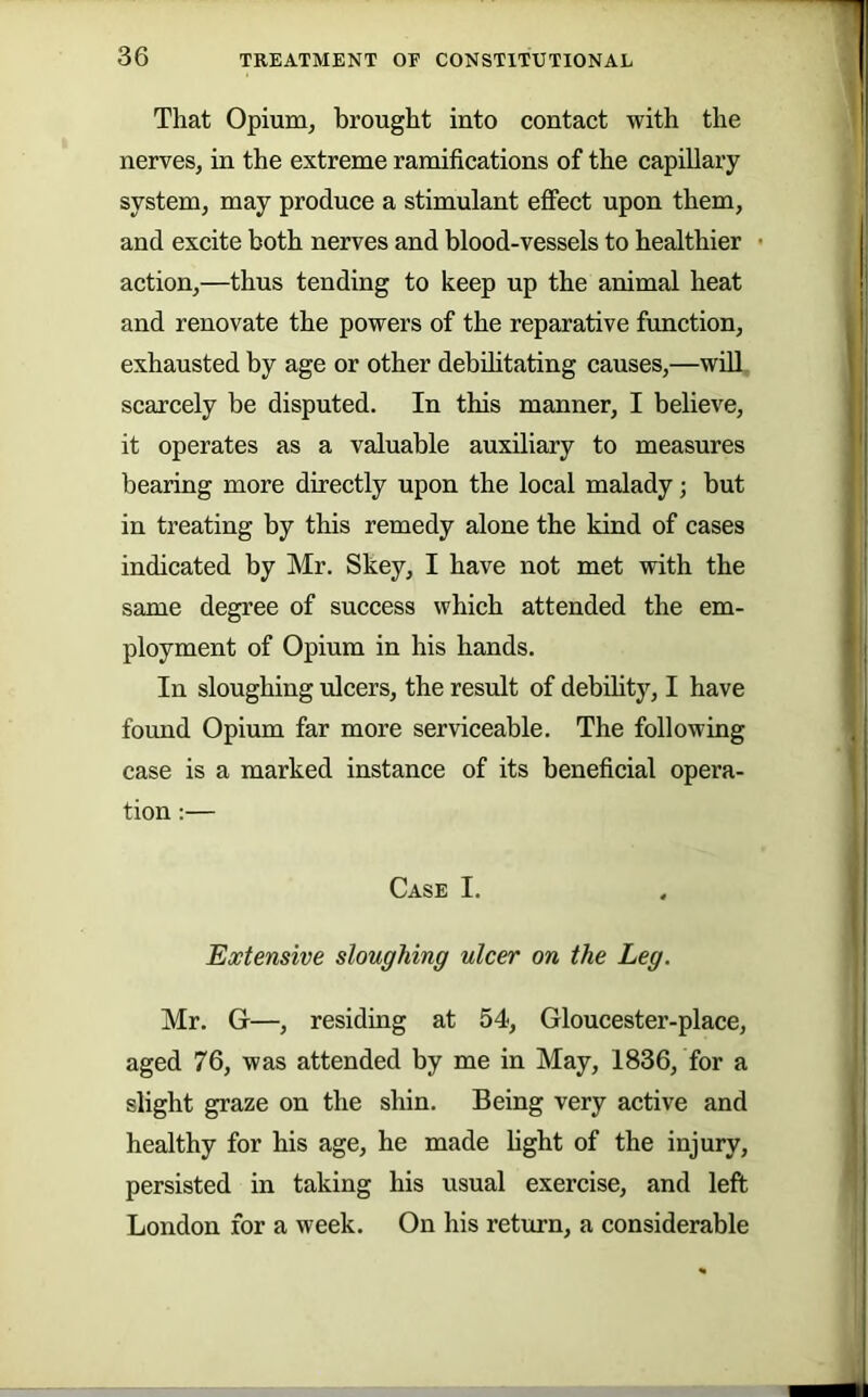 That OpiurQj brought into contact with the nerves, in the extreme ramifications of the capillary- system, may produce a stimulant effect upon them, and excite both nerves and blood-vessels to healthier action,—thus tending to keep up the animal heat and renovate the powers of the reparative function, exhausted by age or other debihtating causes,—will scarcely be disputed. In this manner, I believe, it operates as a valuable auxiliary to measures bearing more directly upon the local malady; but in treating by this remedy alone the kind of cases indicated by Mr. Skey, I have not met with the same degree of success which attended the em- ployment of Opium in his hands. In sloughing ulcers, the result of debdity, I have found Opium far more serviceable. The following case is a marked instance of its beneficial opera- tion :— Case I. Extensive sloughing ulcer on the Leg. Mr. G—, residing at 54, Gloucester-place, aged 76, was attended by me in May, 1836, for a slight graze on the shin. Being very active and healthy for his age, he made fight of the injury, persisted in taking his usual exercise, and left London for a week. On his return, a considerable