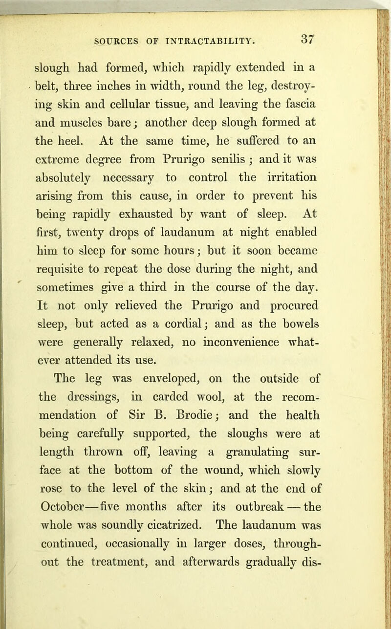 slough had formed, which rapidly extended in a belt, three inches in width, round the leg, destroy- ing skin and cellular tissue, and leaving the fascia and muscles bare; another deep slough formed at the heel. At the same time, he suffered to an extreme degree from Prurigo senilis ; and it was absolutely necessary to control the irritation arising from this cause, in order to prevent his being rapidly exhausted by want of sleep. At first, twenty drops of laudanum at night enabled him to sleep for some hours; but it soon became requisite to repeat the dose during the night, and sometimes give a third in the course of the day. It not only relieved the Prurigo and procured sleep, but acted as a cordial; and as the bowels were generally relaxed, no inconvenience what- ever attended its use. The leg was enveloped, on the outside of the dressings, in carded wool, at the recom- mendation of Sir B. Brodie; and the health being carefully supported, the sloughs were at length thrown off, leaving a granulating sur- face at the bottom of the wound, which slowly rose to the level of the skin; and at the end of October—five months after its outbreak — the whole was soundly cicatrized. The laudanum was continued, occasionally in larger doses, through- out the treatment, and afterwards gradually dis-