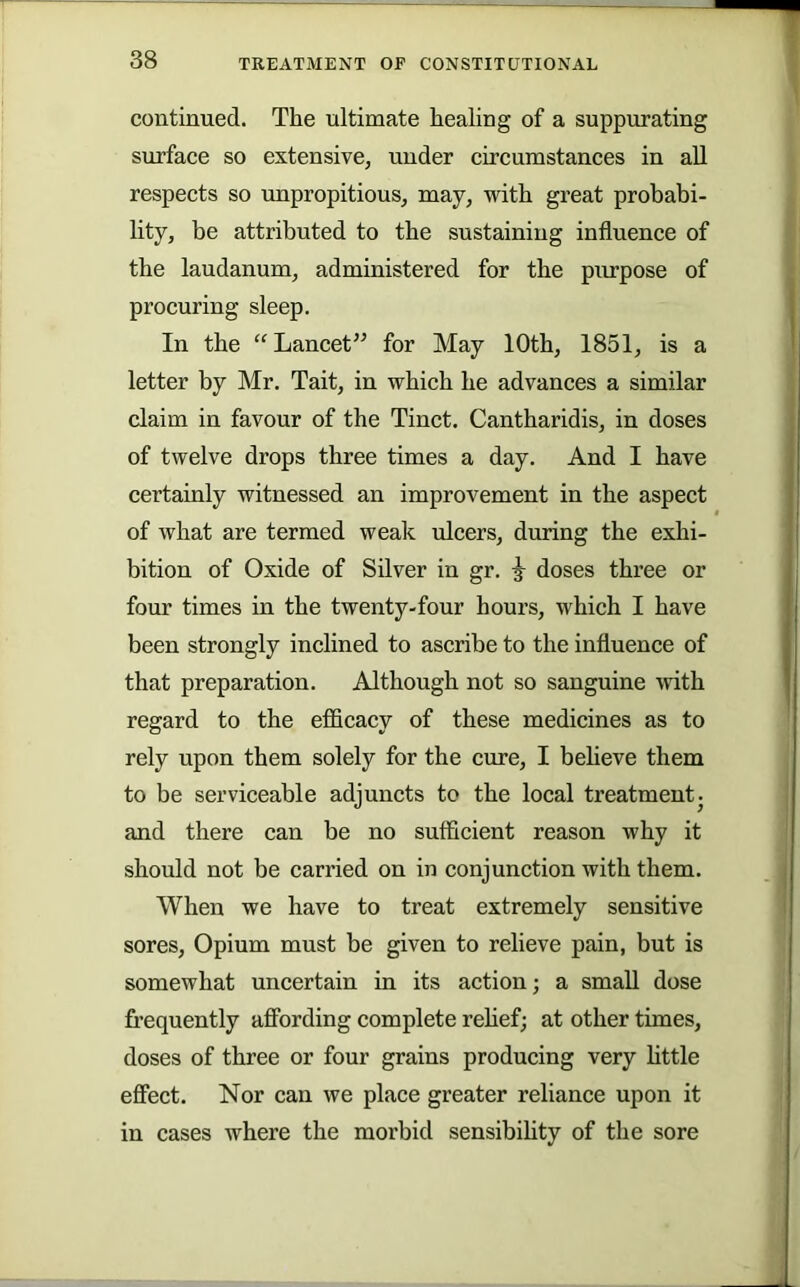 continued. The ultimate healing of a suppurating surface so extensive, under circumstances in all respects so unpropitious, may, with great probabi- lity, be attributed to the sustaining influence of the laudanum, administered for the purpose of procuring sleep. In the “Lancet” for May 10th, 1851, is a letter by Mr. Tait, in which he advances a similar claim in favour of the Tinct. Cantharidis, in doses of twelve drops three times a day. And I have certainly witnessed an improvement in the aspect of what are termed weak ulcers, during the exhi- bition of Oxide of Silver in gr. ^ doses three or four times in the twenty-four hours, which I have been strongly inclined to ascribe to the influence of that preparation. Although not so sanguine ivith regard to the efficacy of these medicines as to rely upon them solely for the cure, I beheve them to be serviceable adjuncts to the local treatmentj and there can be no sufficient reason why it should not be carried on in conjunction with them. When we have to treat extremely sensitive sores. Opium must be given to relieve pain, but is somewhat uncertain in its action; a small dose frequently affording complete rehef; at other times, doses of three or four grains producing very httle effect. Nor can we place greater reliance upon it in cases where the morbid sensibihty of the sore