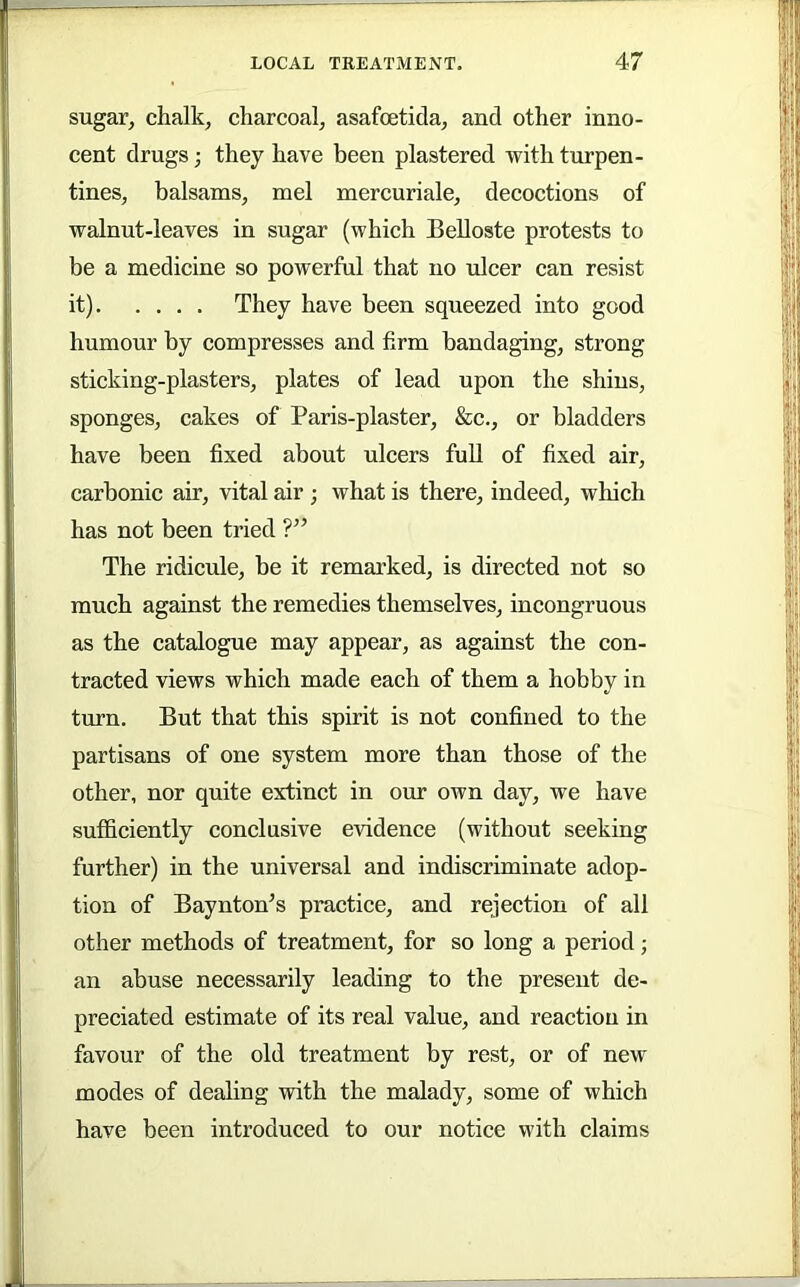 sugar, chalk, charcoal, asafoetida, and other inno- cent drugs; they have been plastered with turpen- tines, balsams, mel mercuriale, decoctions of walnut-leaves in sugar (which Belloste protests to be a medicine so powerful that no iilcer can resist it) They have been squeezed into good humour by compresses and firm bandaging, strong sticking-plasters, plates of lead upon the shins, sponges, cakes of Paris-plaster, &c., or bladders have been fixed about ulcers full of fixed air, carbonic air, vital air ; what is there, indeed, which has not been tried ?” The ridicule, be it remarked, is directed not so much against the remedies themselves, incongruous as the catalogue may appear, as against the con- tracted views which made each of them a hobby in turn. But that this spirit is not confined to the partisans of one system more than those of the other, nor quite extinct in our own day, we have sufficiently conclusive evidence (without seeking further) in the universal and indiscriminate adop- tion of Baynton’s practice, and rejection of all other methods of treatment, for so long a period; an abuse necessarily leading to the present de- preciated estimate of its real value, and reaction in favour of the old treatment by rest, or of new modes of dealing with the malady, some of which have been introduced to our notice with claims