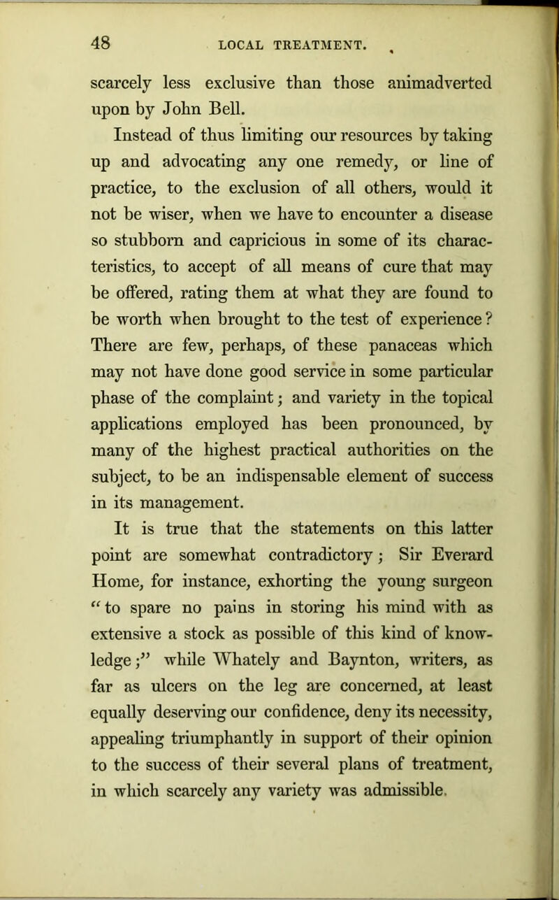 scarcely less exclusive than those animadverted upon by John Bell. Instead of thus limiting our resources by taking up and advocating any one remedy, or line of practice, to the exclusion of all others, would it not be wiser, when we have to encounter a disease so stubborn and capricious in some of its charac- teristics, to accept of all means of cure that may be offered, rating them at what they are found to be worth when brought to the test of experience ? There are few, perhaps, of these panaceas which may not have done good service in some particular phase of the complaint; and variety in the topical apphcations employed has been pronounced, by many of the highest practical authorities on the subject, to be an indispensable element of success in its management. It is true that the statements on this latter point are somewhat contradietory; Sir Everard Home, for instance, exhorting the young surgeon ^^to spare no pains in storing his mind with as extensive a stock as possible of this kind of know- ledge while Whately and Baynton, writers, as far as ulcers on the leg are concerned, at least equally deserving our confidence, deny its necessity, appeahng triumphantly in support of their opinion to the success of their several plans of treatment, in which scarcely any variety was admissible.