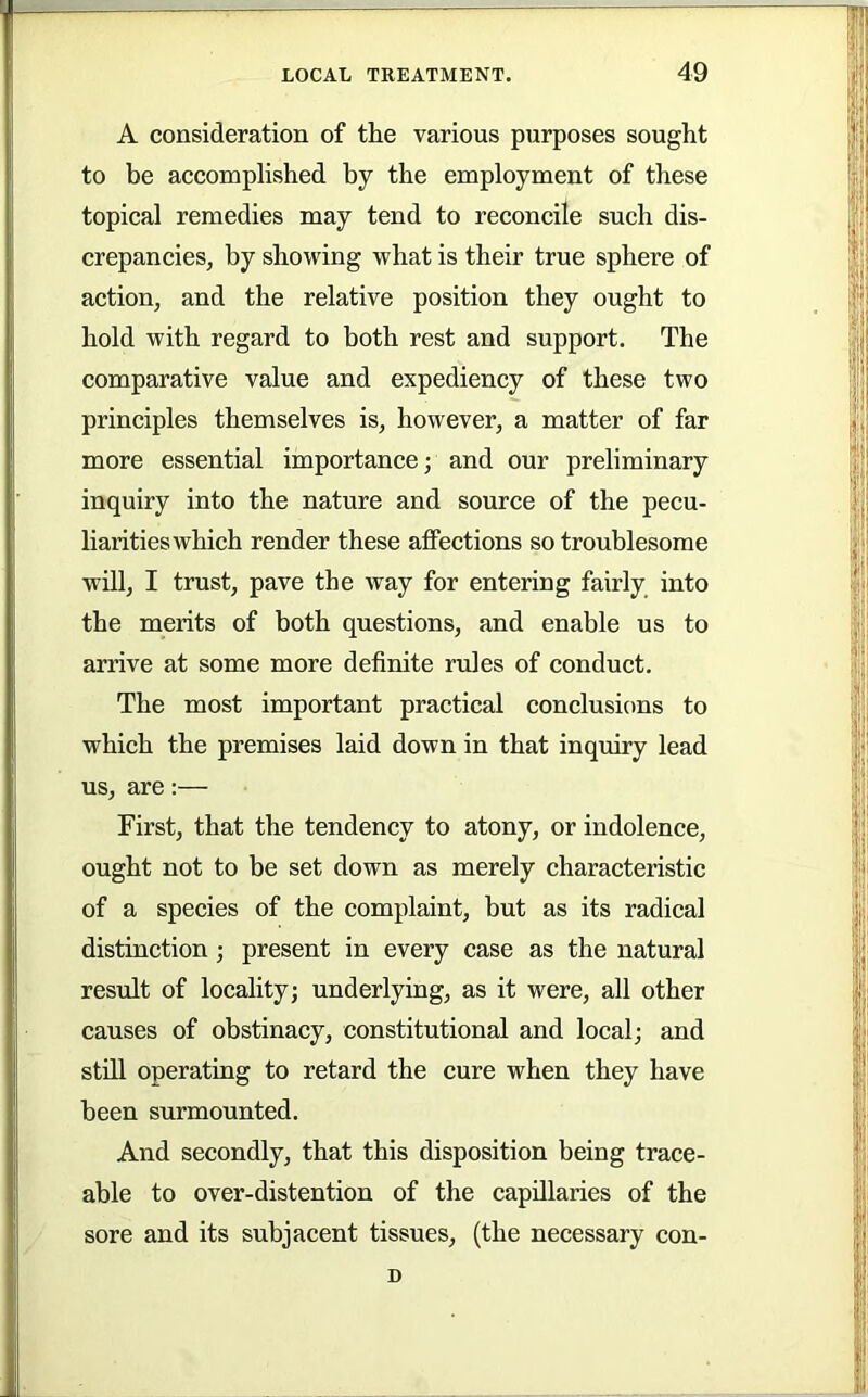 A consideration of the various purposes sought to be accomplished by the employment of these topical remedies may tend to reconcile such dis- crepancies, by showing what is their true sphere of action, and the relative position they ought to hold with regard to both rest and support. The comparative value and expediency of these two principles themselves is, however, a matter of far more essential importance; and our preliminary inquiry into the nature and source of the pecu- liaritieswhich render these affections so troublesome will, I trust, pave the way for entering fairly into the merits of both questions, and enable us to arrive at some more definite rules of conduct. The most important practical conclusions to which the premises laid down in that inquiry lead us, are:— First, that the tendency to atony, or indolence, ought not to be set down as merely characteristic of a species of the complaint, but as its radical distinction; present in every case as the natural result of locality; underlying, as it were, all other causes of obstinacy, constitutional and local; and still operating to retard the cure when they have been surmounted. And secondly, that this disposition being trace- able to over-distention of the capillaries of the sore and its subjacent tissues, (the necessary con- D