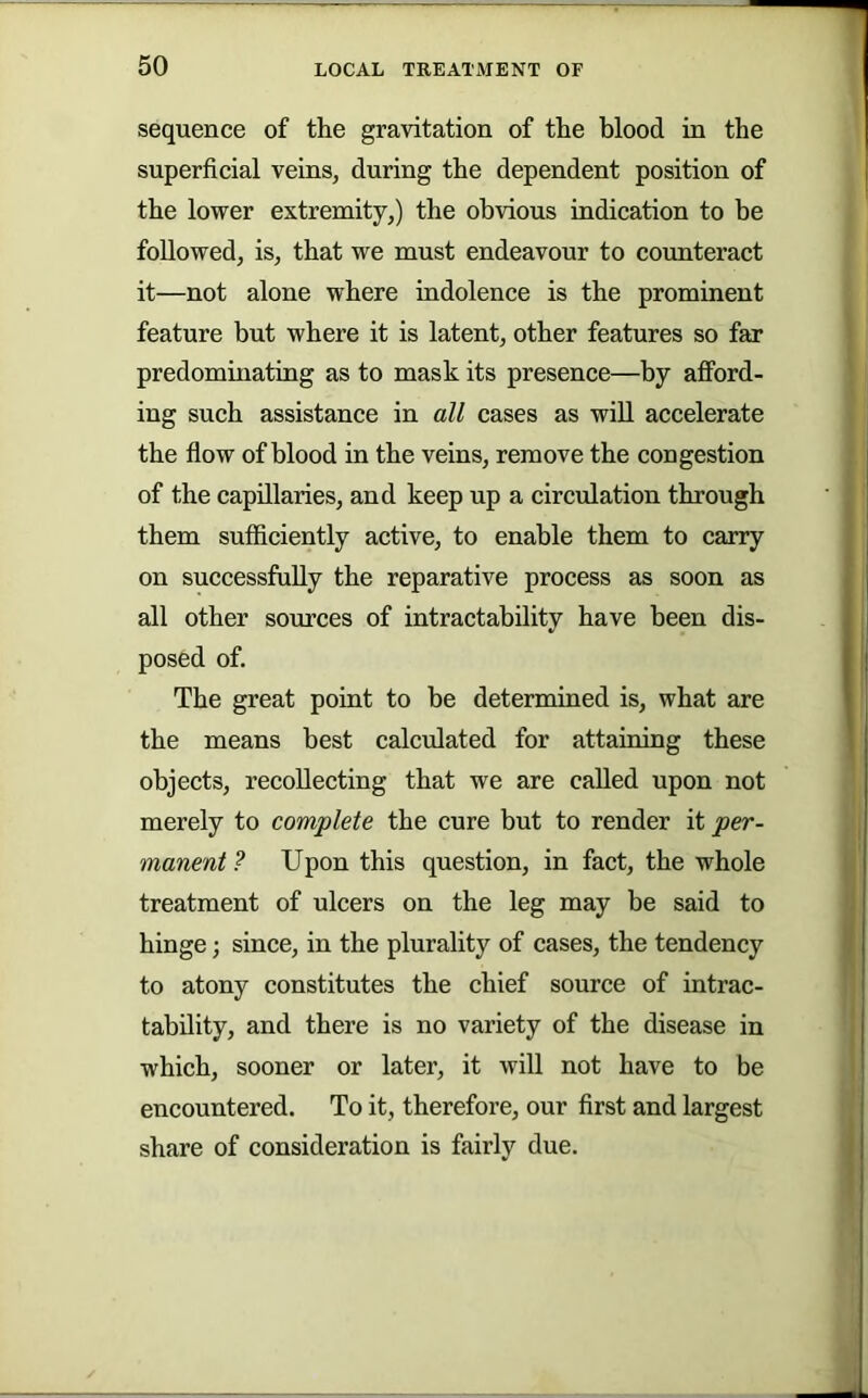 sequence of the gravitation of the blood in the superficial veins, during the dependent position of the lower extremity,) the obvious indication to be followed, is, that we must endeavour to coimteract it—not alone where indolence is the prominent feature but where it is latent, other features so far predominating as to mask its presence—by afford- ing such assistance in all cases as wiU accelerate the flow of blood in the veins, remove the congestion of the capillaries, and keep up a circulation through them sufficiently active, to enable them to carry on successfully the reparative process as soon as all other sources of intractability have been dis- posed of. The great point to be determined is, what are the means best calculated for attaining these objects, recollecting that we are called upon not merely to complete the cure but to render it per- manent ? Upon this question, in fact, the whole treatment of ulcers on the leg may be said to hinge; since, in the plurality of cases, the tendency to atony constitutes the chief source of intrac- tability, and there is no variety of the disease in which, sooner or later, it will not have to be encountered. To it, therefore, our first and largest share of consideration is fairly due.