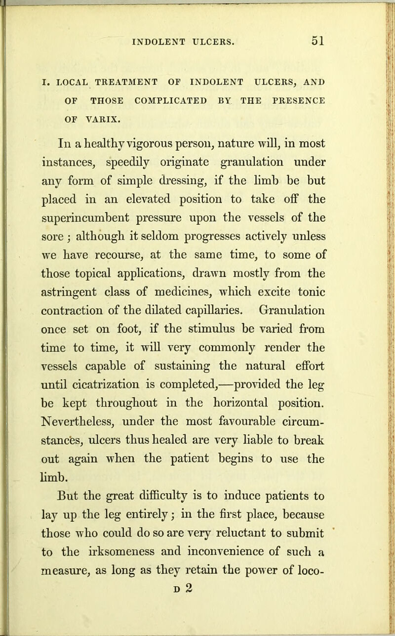 I. LOCAL TREATMENT OF INDOLENT ULCERS, AND OF THOSE COMPLICATED BY THE PRESENCE OF VARIX. In a healthy vigorous person, nature will, in most instances, speedily originate granulation under any form of simple dressing, if the limb be but placed in an elevated position to take off the superincumbent pressure upon the vessels of the sore; although it seldom progresses actively unless we have recourse, at the same time, to some of those topical applications, drawn mostly from the astringent class of medicines, which excite tonic contraction of the dilated capillaries. Granulation once set on foot, if the stimulus be varied from time to time, it will very commonly render the vessels capable of sustaining the natural effort until cicatrization is completed,—provided the leg be kept throughout in the horizontal position. Nevertheless, under the most favourable circum- stancfes, ulcers thus healed are very liable to break out again when the patient begins to use the limb. But the great difficulty is to induce patients to lay up the leg entirely; in the first place, because those who could do so are very reluctant to submit to the irksomeness and inconvenience of such a measure, as long as they retain the power of loco- D 2