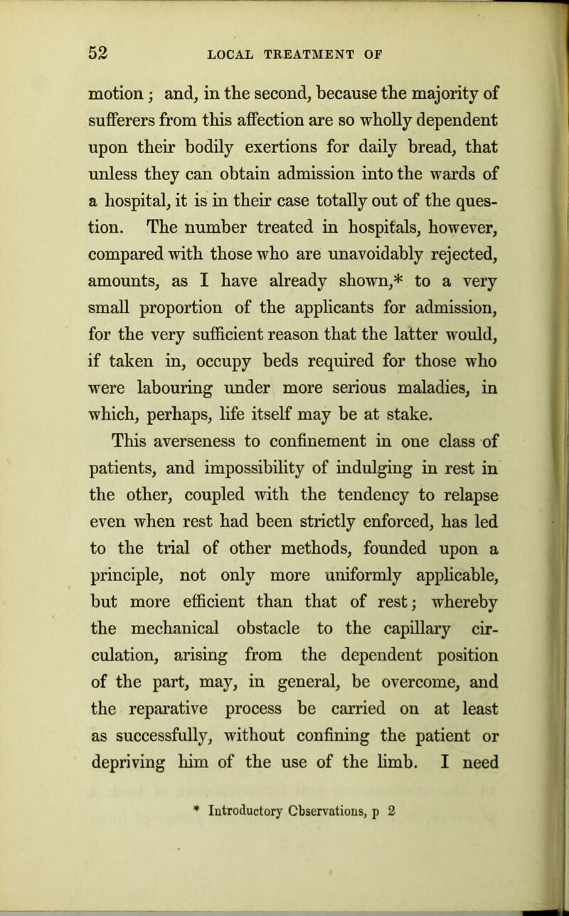 motion; and, in tlie second, because the majority of sufferers from this affection are so wholly dependent upon their bodily exertions for daily bread, that unless they can obtain admission into the wards of a hospital, it is in their case totally out of the ques- tion. The number treated in hospitals, however, compared with those who are unavoidably rejected, amounts, as I have already shown,* to a very small proportion of the applicants for admission, for the very sufficient reason that the latter woidd, if taken in, occupy beds required for those who were labouring under more serious maladies, iu which, perhaps, life itself may be at stake. This averseness to confinement in one class of patients, and impossibility of indulgiug in rest in the other, coupled with the tendency to relapse even when rest had been strictly enforced, has led to the trial of other methods, founded upon a principle, not only more uniformly apphcable, but more efficient than that of rest; whereby the mechanical obstacle to the capillary cir- culation, arising from the dependent position of the part, may, in general, be overcome, and the reparative process be carried on at least as successfully, without confining the patient or depriving him of the use of the limb. I need Introductory Observations, p 2