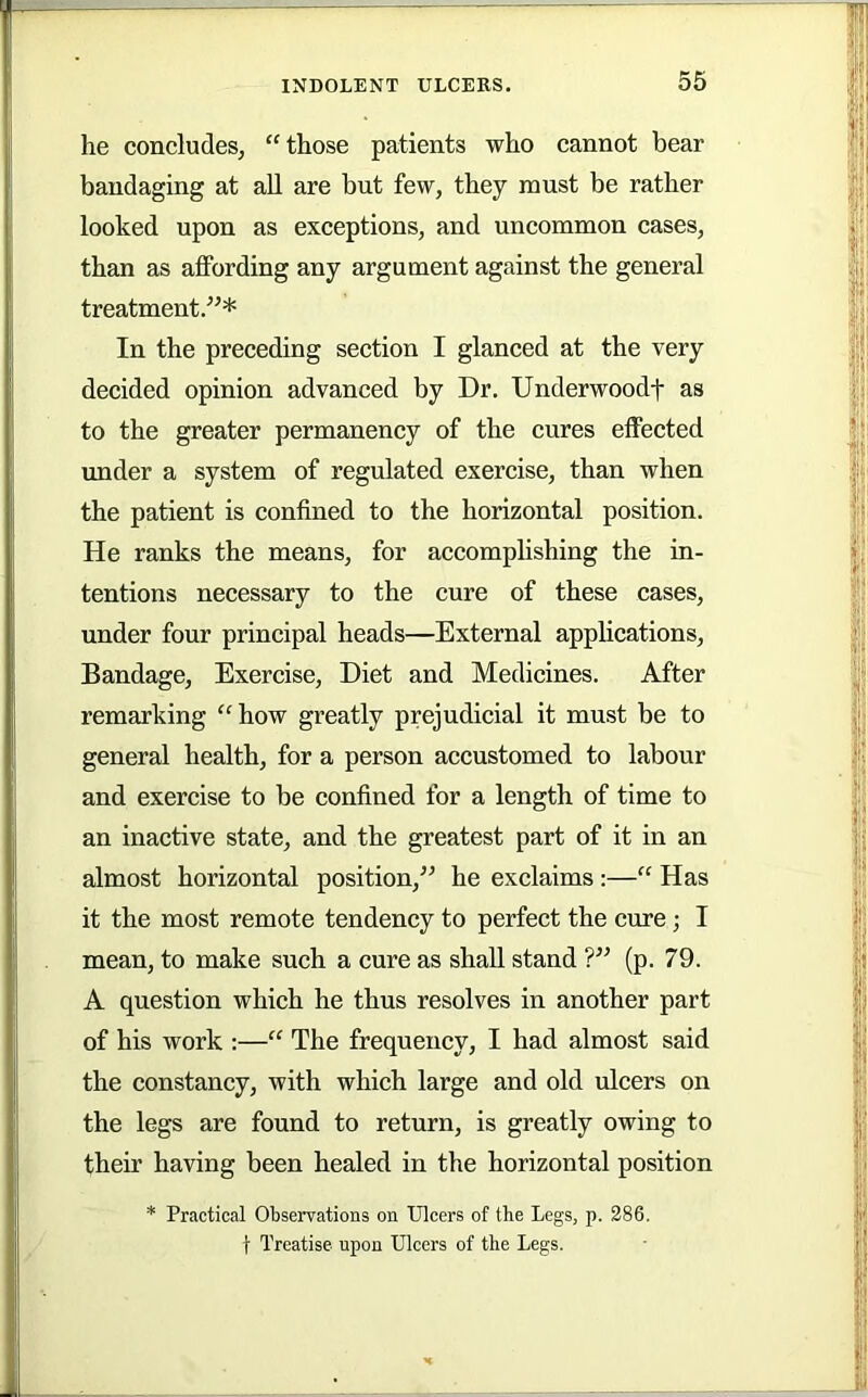 he concludes, “those patients who cannot bear bandaging at all are but few, they must be rather looked upon as exceptions, and uncommon cases, than as affording any argument against the general treatment.^’* In the preceding section I glanced at the very decided opinion advanced by Dr. Underwoodf as to the greater permanency of the cures effected under a system of regulated exercise, than when the patient is confined to the horizontal position. He ranks the means, for accomplishing the in- tentions necessary to the cure of these cases, under four principal heads—External applications. Bandage, Exercise, Diet and Medicines. After remarking “how greatly prejudicial it must be to general health, for a person accustomed to labour and exercise to be confined for a length of time to an inactive state, and the greatest part of it in an almost horizontal position,'^ he exclaims :—“ Has it the most remote tendency to perfect the cure; I mean, to make such a cure as shall stand T’ (p. 79. A question which he thus resolves in another part of his work :—“ The frequency, I had almost said the constancy, with which large and old ulcers on the legs are found to return, is greatly owing to their having been healed in the horizontal position * Practical Observations on Ulcers of the Legs, p. 286, t Treatise upon Ulcers of the Legs.