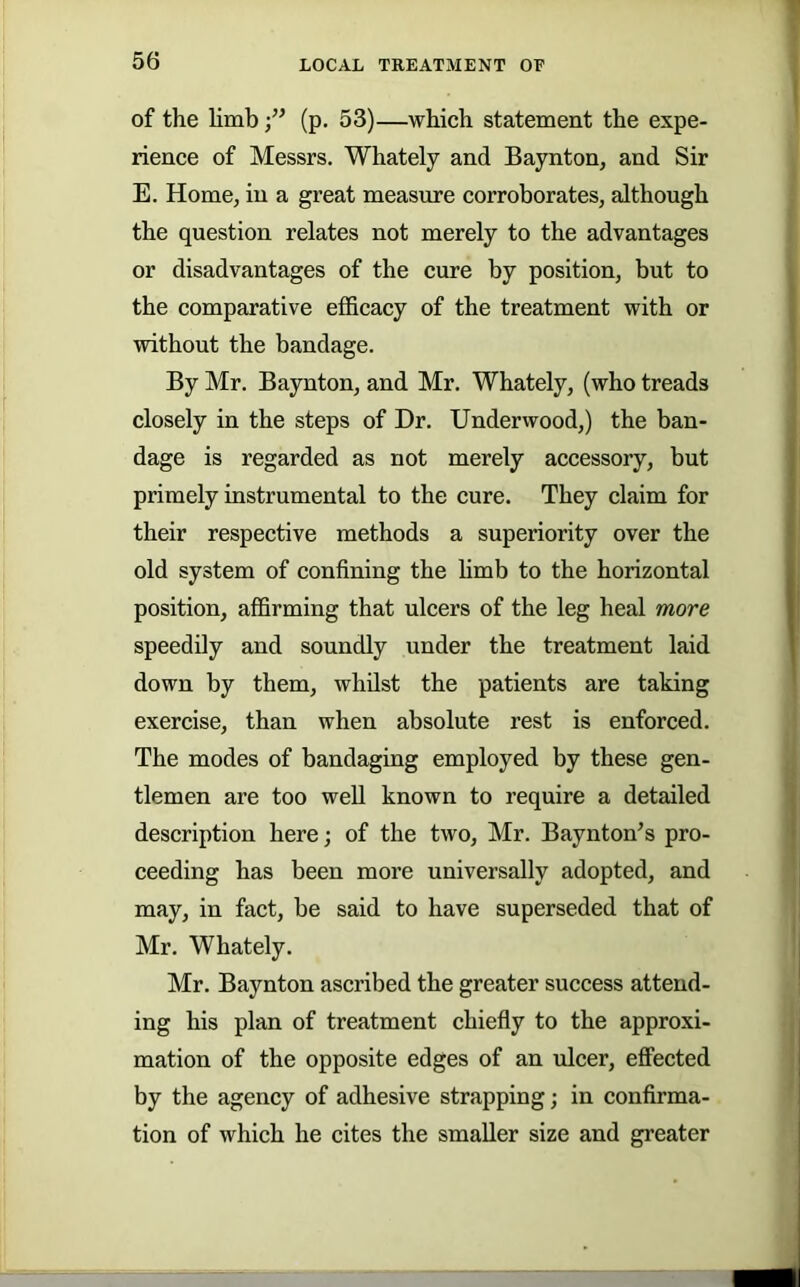 of the limb (p. 53)—which statement the expe- rience of Messrs. Whately and Baynton, and Sir E. Home, in a great measure corroborates, although the question relates not merely to the advantages or disadvantages of the cure by position, but to the comparative efficacy of the treatment with or without the bandage. By Mr. Baynton, and Mr. Whately, (who treads closely in the steps of Dr. Underwood,) the ban- dage is regarded as not merely accessory, but primely instrumental to the cure. They claim for their respective methods a superiority over the old system of confining the hmb to the horizontal position, affirming that ulcers of the leg heal more speedily and soundly under the treatment laid down by them, whilst the patients are taking exercise, than when absolute rest is enforced. The modes of bandaging employed by these gen- tlemen are too well known to require a detailed description here; of the two, Mr. Baynton’s pro- ceeding has been more universally adopted, and may, in fact, be said to have superseded that of Mr. Whately. Mr. Baynton ascribed the greater success attend- ing his plan of treatment chiefly to the approxi- mation of the opposite edges of an ulcer, efPected by the agency of adhesive strapping; in confirma- tion of which he cites the smaller size and greater