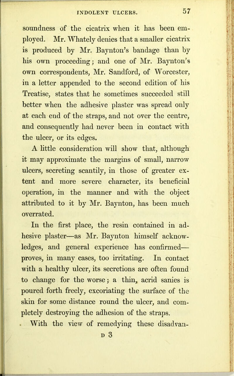 soundness of the cicatrix when it has been em- ployed. Mr. Whately denies that a smaller cicatrix is produced by Mr. Baynton^s bandage than by his own proceeding; and one of Mr. Baynton’s own correspondents, Mr. Sandford, of Worcester, in a letter appended to the second edition of his Treatise, states that he sometimes succeeded still better when the adhesive plaster was spread only at each end of the straps, and not over the centre, and consequently had never been in contact with the ulcer, or its edges. A little consideration will show that, although it may approximate the margins of small, narrow ulcers, secreting scantily, in those of greater ex- tent and more severe character, its beneficial operation, in the manner and with the object attributed to it by Mr. Baynton, has been much overrated. In the first place, the resin contained in ad- hesive plaster—as Mr. Baynton himself acknow- ledges, and general experience has confirmed— proves, in many cases, too irritating. In contact with a healthy ulcer, its secretions are often found to change for the worsea thin, acrid sanies is poured forth freely, excoriating the surface of the skin for some distance round the ulcer, and com- pletely destroying the adhesion of the straps. . With the view of remedying these disadvan- D 3