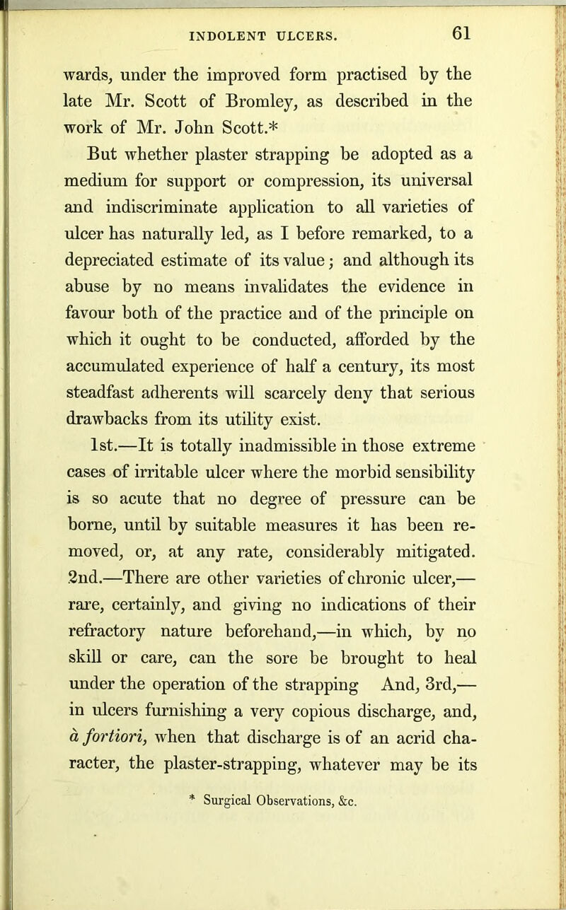 wards, under the improved form practised by the late Mr. Scott of Bromley, as described in the work of Mr. John Scott.* But whether plaster strapping be adopted as a medium for support or compression, its universal and indiscriminate application to all varieties of ulcer has naturally led, as I before remarked, to a depreciated estimate of its value; and although its abuse by no means invahdates the evidence in favour both of the practice and of the principle on which it ought to be conducted, afforded by the accumulated experience of half a century, its most steadfast adherents will scarcely deny that serious drawbacks from its utihty exist. 1st.—It is totally inadmissible in those extreme cases of irritable ulcer where the morbid sensibility is so acute that no degree of pressure can be borne, until by suitable measures it has been re- moved, or, at any rate, considerably mitigated. 2nd.—There are other varieties of chronic ulcer,— rare, certainly, and giving no indications of their refractory nature beforehand,—in which, by no skiU or care, can the sore be brought to heal under the operation of the strapping And, 3rd,— in ulcers furnishing a very copious discharge, and, d fortiori, when that discharge is of an acrid cha- racter, the plaster-strapping, whatever may be its Surgical Observations, &c.