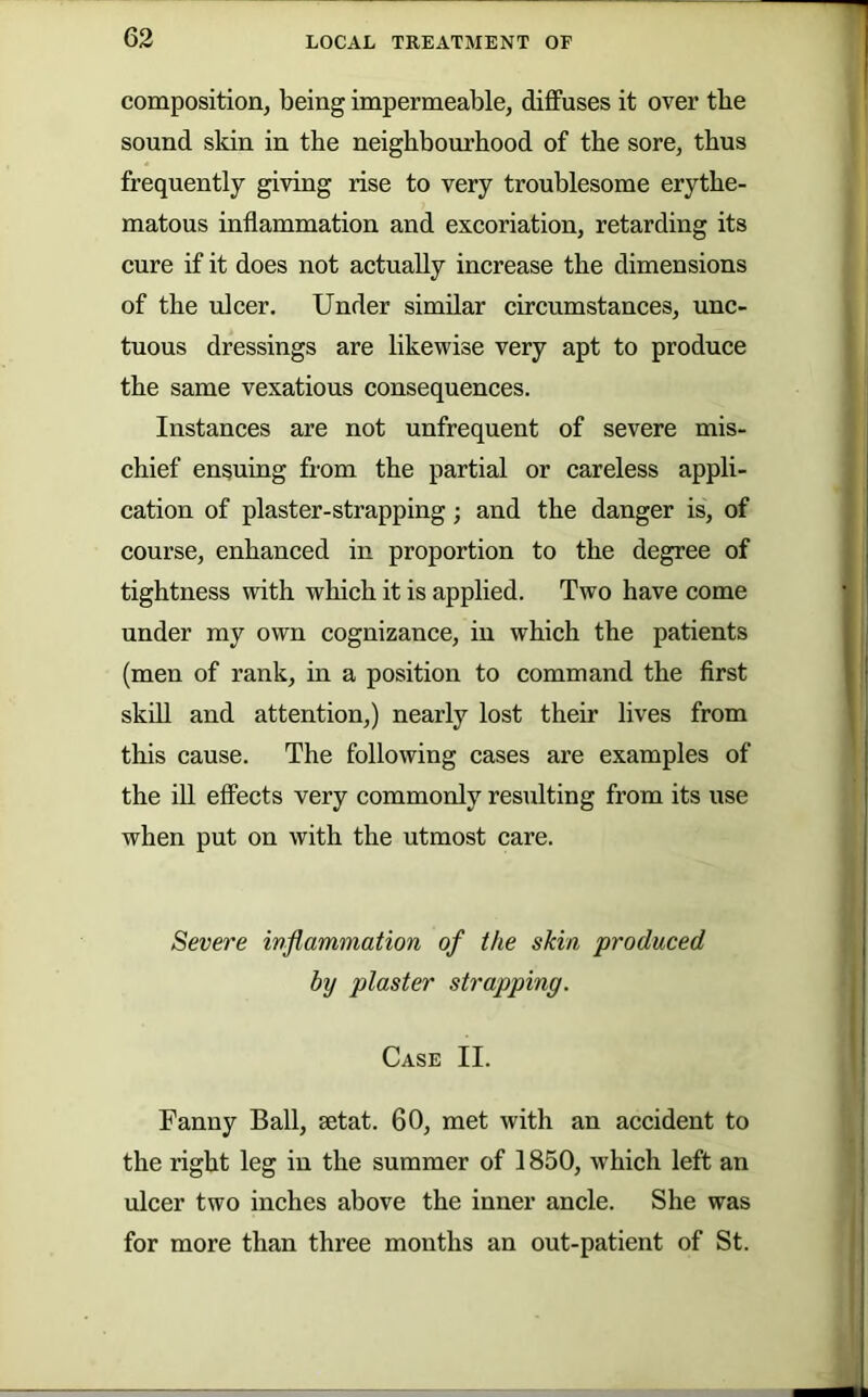 composition, being impermeable, diffuses it over tbe sound skin in tbe neighbourhood of the sore, thus frequently giving rise to very troublesome erythe- matous inflammation and excoriation, retarding its cure if it does not actually increase the dimensions of the ulcer. Under similar circumstances, unc- tuous dressings are likewise very apt to produce the same vexatious consequences. Instances are not unfrequent of severe mis- chief enduing from the partial or careless appli- cation of plaster-strapping; and the danger is, of course, enhanced in proportion to the degree of tightness with which it is applied. Two have come under my own cognizance, in which the patients (men of rank, in a position to command the first skill and attention,) nearly lost their lives from this cause. The following cases are examples of the ill effects very commonly resulting from its use when put on with the utmost care. Severe inflammation of the skin produced by plaster strapping. Case II. Fanny Ball, aetat. 60, met with an accident to the right leg in the summer of 1850, which left an ulcer two inches above the inner ancle. She was for more than three months an out-patient of St.