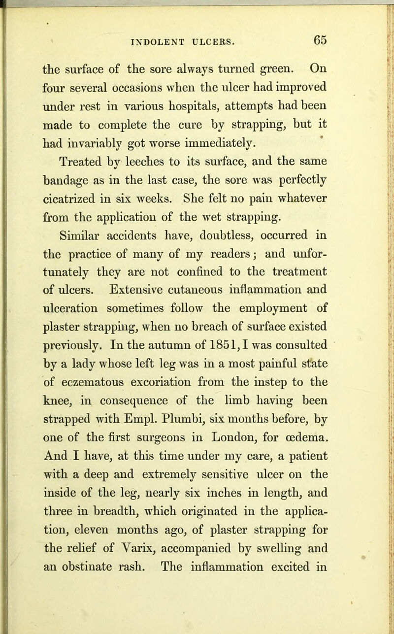 the surface of the sore always turned green. On four several occasions when the ulcer had improved under rest in various hospitals, attempts had been made to complete the cure by strapping, but it had invariably got worse immediately. Treated by leeches to its surface, and the same bandage as in the last case, the sore was perfectly cicatrized in six weeks. She felt no pain whatever from the application of the wet strapping. Similar accidents have, doubtless, occurred in the practice of many of my readers; and unfor- tunately they are not confined to the treatment of ulcers. Extensive cutaneous inflammation and ulceration sometimes follow the employment of plaster strapping, when no breach of surface existed previously. In the autumn of 1851,1 was consulted by a lady whose left leg was in a most painful state of eczematous excoriation from the instep to the knee, in consequence of the limb having been strapped with Empl. Plumbi, six months before, by one of the first surgeons in London, for oedema. And I have, at this time under my care, a patient with a deep and extremely sensitive ulcer on the inside of the leg, nearly six inches in length, and three in breadth, which originated in the applica- tion, eleven months ago, of plaster strapping for the rehef of Varix, accompanied by swelling and an obstinate rash. The inflammation excited in