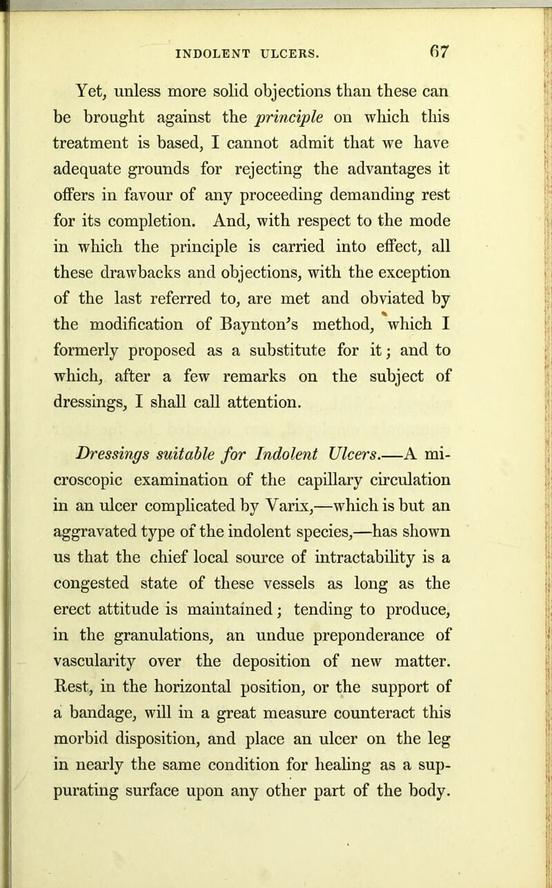 | i r IHh in INDOLENT ULCERS. 67 Yetj unless more solid objections than these can be brought against the principle on which this treatment is based, I cannot admit that we have adequate grounds for rejecting the advantages it offers in favour of any proceeding demanding rest for its completion. And, with respect to the mode in which the principle is carried into effect, all these drawbacks and objections, with the exception of the last referred to, are met and obviated by the modification of Baynton^s method, which I formerly proposed as a substitute for it; and to which, after a few remarks on the subject of dressings, I shall caU attention. Dressings suitable for Indolent Ulcers A mi- croscopic examination of the capillary circulation in an ulcer complicated by Varix,—which is but an aggravated type of the indolent species,—has shown us that the chief local source of intractabdity is a congested state of these vessels as long as the erect attitude is maintained; tending to produce, in the granulations, an undue preponderance of vascularity over the deposition of new matter. Rest, in the horizontal position, or the support of a bandage, wiU in a great measure counteract this morbid disposition, and place an ulcer on the leg in nearly the same condition for heahng as a sup- purating surface upon any other part of the body.