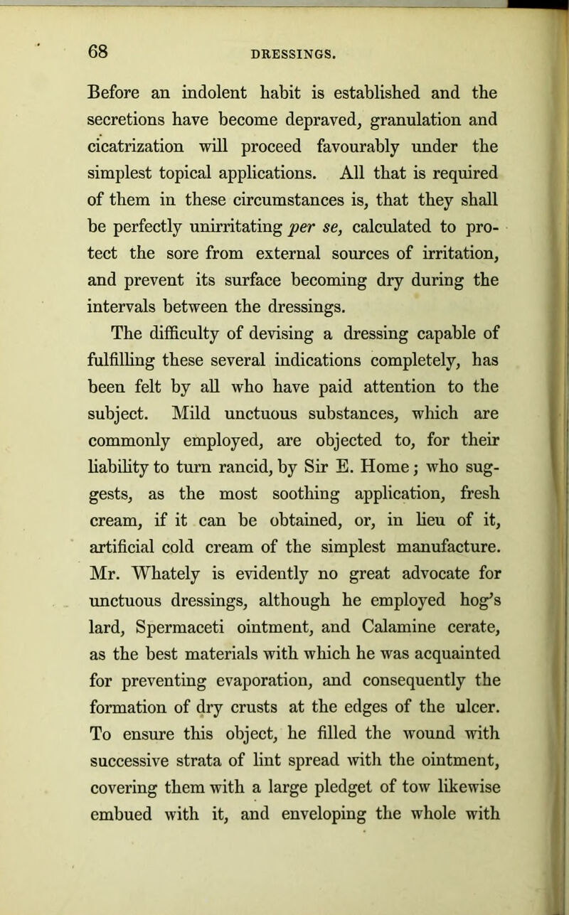 Before an indolent habit is established and the secretions have become depraved, granulation and cicatrization will proceed favourably under the simplest topical applications. All that is required of them in these circumstances is, that they shall be perfectly unirritating per se, calculated to pro- tect the sore from external sources of irritation, and prevent its surface becoming dry during the intervals between the dressings. The difficulty of devising a dressing capable of fulfilhng these several indications completely, has been felt by all who have paid attention to the subject. Mild unctuous substances, which are commonly employed, are objected to, for their habdity to turn rancid, by Sir E. Home; who sug- gests, as the most soothing application, fresh cream, if it can be obtained, or, in Ueu of it, artificial cold cream of the simplest manufacture. Mr. Whately is evidently no great advocate for unctuous dressings, although he employed hog^s lard. Spermaceti ointment, and Calamine cerate, as the best materials with which he was acquainted for preventing evaporation, and consequently the formation of dry crusts at the edges of the ulcer. To ensure this object, he filled the wound with successive strata of lint spread with the ointment, covering them with a large pledget of tow likewise embued with it, and enveloping the whole with