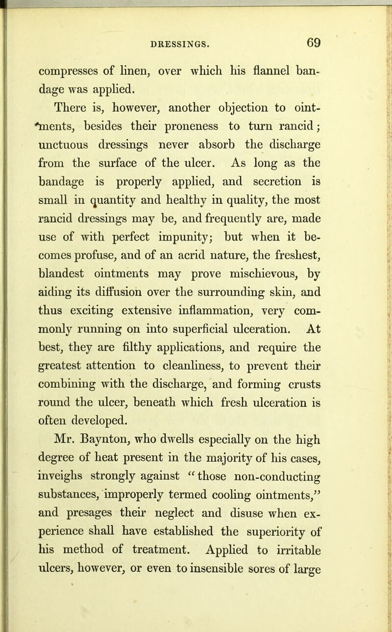 compresses of linen, over which his flannel ban- dage was apphed. There is, however, another objection to oint- 'ments, besides their proneness to turn rancid; unctuous dressings never absorb the discharge from the surface of the ulcer. As long as the bandage is properly applied, and secretion is small in quantity and healthy in quality, the most rancid dressings may be, and frequently are, made use of with perfect impunity; but when it be- comes profuse, and of an acrid nature, the freshest, blandest ointments may prove mischievous, by aiding its dilfusion over the surrounding skin, and thus exciting extensive inflammation, very com- monly running on into superflcial ulceration. At best, they are filthy applications, and require the greatest attention to cleanliness, to prevent their combining with the discharge, and forming crusts round the ulcer, beneath which fresh ulceration is often developed. Mr. Baynton, who dwells especially on the high degree of heat present in the majority of his cases, inveighs strongly against “ those non-conducting substances, improperly termed cooling ointments,” and presages their neglect and disuse when ex- perience shall have estabhshed the superiority of his method of treatment. Applied to irritable idcers, however, or even to insensible sores of large