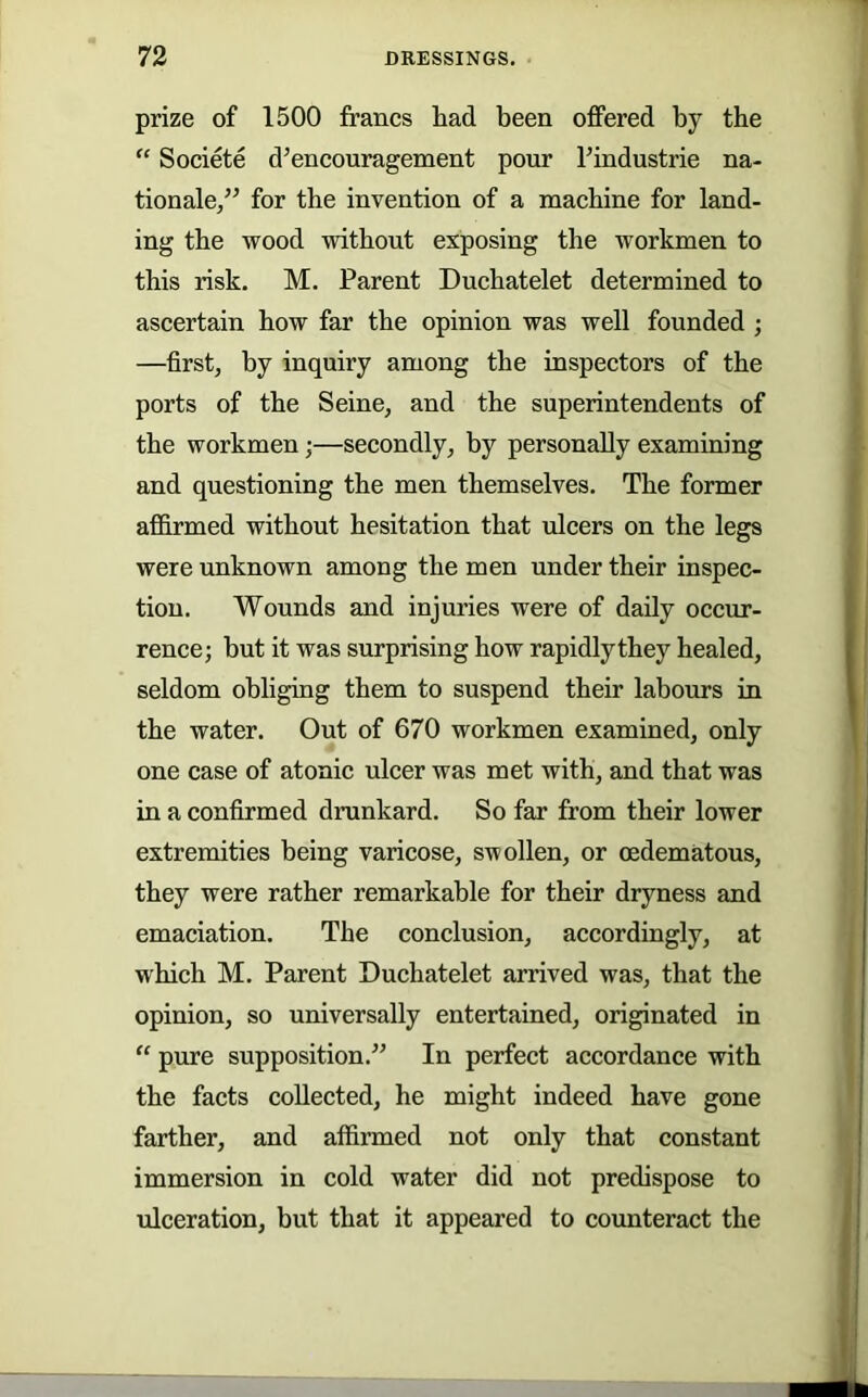 prize of 1500 francs had been offered by the “ Societe d’encouragement pour bindustrie na- tionale,” for the invention of a machine for land- ing the wood without exposing the workmen to this risk. M. Parent Duchatelet determined to ascertain how far the opinion was well founded ; —first, by inquiry among the inspectors of the ports of the Seine, and the superintendents of the workmen;—secondly, by personally examining and questioning the men themselves. The former affirmed without hesitation that ulcers on the legs were unknown among the men under their inspec- tion. Wounds and injuries were of daily occur- rence; but it was surprising how rapidlythey healed, seldom ohligiug them to suspend their labours in the water. Out of 670 workmen examined, only one case of atonic ulcer was met with, and that was in a confirmed drunkard. So far from their lower extremities being varicose, swollen, or oedematous, they were rather remarkable for their dryness and emaciation. The conclusion, accordingly, at which M. Parent Duchatelet arrived was, that the opinion, so universally entertained, originated in “ pure supposition.^' In perfect accordance with the facts collected, he might indeed have gone farther, and affirmed not only that constant immersion in cold water did not predispose to ulceration, but that it appeared to counteract the