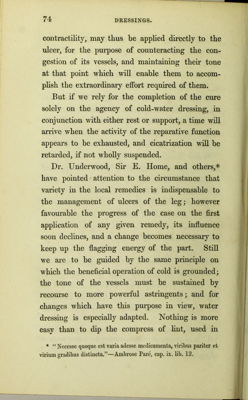 contractility, may thus be apphed directly to the ulcer, for the purpose of counteracting the con- gestion of its vessels, and maintaining their tone at that point which wiU enable them to accom- phsh the extraordinary effort required of them. But if we rely for the completion of the cure solely on the agency of cold-water dressing, in conjunction with either rest or support, a time wdl arrive when the activity of the reparative function appears to be exhausted, and cicatrization wdl be retarded, if not wholly suspended. Dr. Underwood, Sir E. Home, and others,* have pointed attention to the circumstance that variety in the local remedies is indispensable to the management of ulcers of the leg; however favourable the progress of the case on the first application of any given remedy, its influence soon declines, and a change becomes necessary to keep up the flagging energy of the part. Still we are to be guided by the same principle on which the beneficial operation of cold is grounded; the tone of the vessels must be sustained by recourse to more powerful astringents; and for changes which have this purpose in view, water dressing is especially adapted. Nothing is more easy than to dip the compress of hnt, used in * “ Necesse quoque est varia adesse mcdicamenta, viribus pariter et virium gradibus distincta.”—Ambrose Pare, cap. ix. lib. 12.