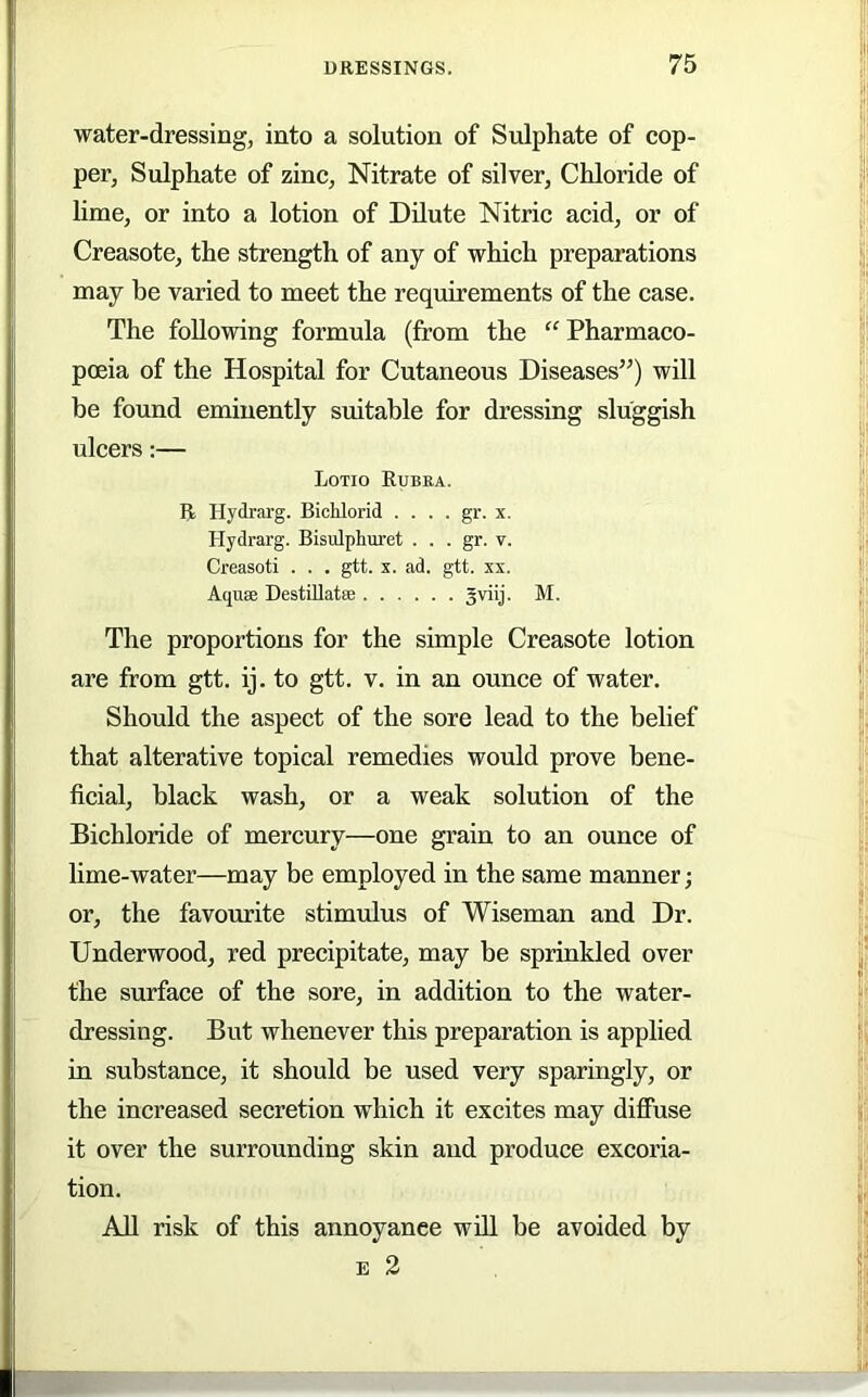 water-dressing, into a solution of Sulphate of cop- per, Sulphate of zinc, Nitrate of silver. Chloride of lime, or into a lotion of Dilute Nitric acid, or of Creasote, the strength of any of which preparations may be varied to meet the requirements of the case. The following formula (from the '^Pharmaco- poeia of the Hospital for Cutaneous Diseases’^) will be found eminently suitable for dressing sluggish ulcers:— Lotio Eubea. E Hydrarg. Bichlorid .... gr. x. Hydrarg. Bisulplmret . . . gr. v. Creasoti . . . gtt. x. ad. gtt. xx. Aquse DestiUatffi Sviij. M. The proportions for the simple Creasote lotion are from gtt. ij. to gtt. v. in an ounce of water. Should the aspect of the sore lead to the belief that alterative topical remedies would prove bene- ficial, black wash, or a weak solution of the Bichloride of mercury—one grain to an ounce of lime-water—may be employed in the same manner; or, the favourite stimulus of Wiseman and Dr. Underwood, red precipitate, may be sprinkled over the surface of the sore, in addition to the water- dressing. But whenever this preparation is applied in substance, it should be used very sparingly, or the increased secretion which it excites may diffuse it over the surrounding skin and produce excoria- tion. All risk of this annoyance will be avoided by