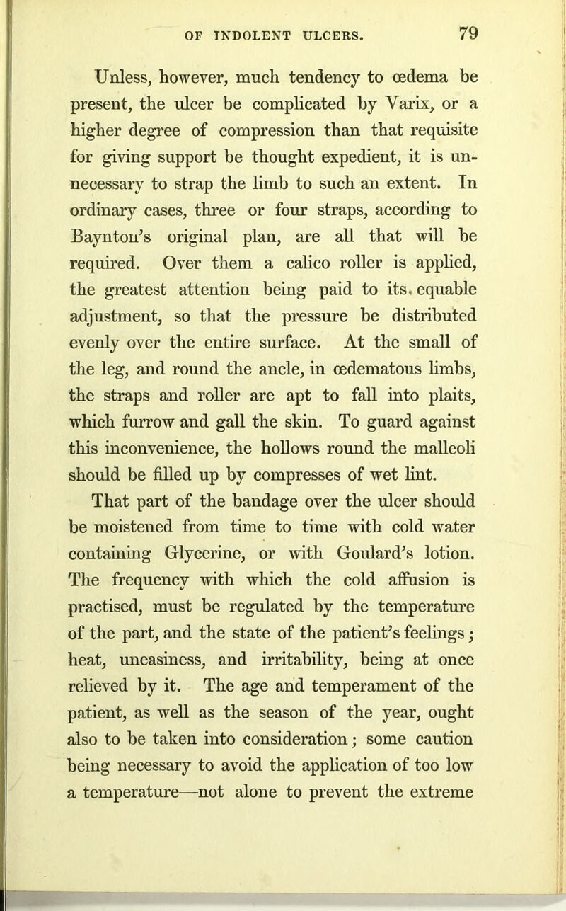 Unless, however, much tendency to oedema be present, the ulcer be comphcated by Varix, or a higher degree of compression than that requisite for giving support be thought expedient, it is un- necessary to strap the limb to such an extent. In ordinary cases, three or four straps, according to Baynton’s original plan, are all that will be required. Over them a calico roller is apphed, the greatest attention being paid to its. equable adjustment, so that the pressure be distributed evenly over the entire surface. At the small of the leg, and round the ancle, in oedematous hmbs, the straps and roller are apt to fall into plaits, which furrow and gall the skin. To guard against this inconvenience, the hollows round the malleoU should be fiUed up by compresses of wet hnt. That part of the bandage over the ulcer should be moistened from time to time with cold water containing Glycerine, or with Goulard’s lotion. The frequency with which the cold aflPusion is practised, must be regulated by the temperature of the part, and the state of the patient’s feelings; heat, imeasiness, and irritability, being at once relieved by it. The age and temperament of the patient, as weU as the season of the year, ought also to be taken into consideration; some caution being necessary to avoid the application of too low a temperature—not alone to prevent the extreme