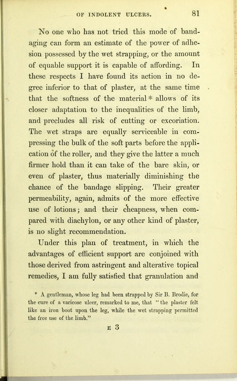 No one who has not tried this mode of band- aging can form an estimate of the power of adhe- sion possessed by the wet strapping, or the amount of equable support it is capable of affording. In these respects I have found its action in no de- gree inferior to that of plaster, at the same time that the softness of the material * allows of its closer adaptation to the inequalities of the limb, and precludes all risk of cutting or excoriation. The wet straps are equally serviceable in com- pressing the bulk of the soft parts before the appli- cation of the roller, and they give the latter a much firmer hold than it can take of the bare skin, or even of plaster, thus materially diminishing the chance of the bandage slipping. Their greater permeabihty, again, admits of the more effective use of lotions; and their cWapness, when com- pared with diachylon, or any other kind of plaster, is no shght recommendation. Under this plan of treatment, in which the advantages of efficient support are conjoined with those derived from astringent and alterative topical remedies, I am fully satisfied that granulation and * A gentleman, whose leg had been strapped by Sir B. Brodie, for the cm'e of a varicose ulcer, remarked to me, that “ the plaster felt like an iron boot upon the leg, while the wet strapping permitted the free use of the limb.”