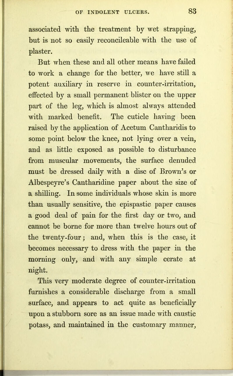 associated witli the treatment by wet strapping, but is not so easily reconcileable with the use of plaster. But when these and all other means have faded to work a change for the better, we have stdl a potent auxiliary in reserve in counter-irritation, effected by a small permanent blister on the upper part of the leg, which is almost always attended with marked benefit. The cuticle having been raised by the application of Acetum Cantharidis to some point below the knee, not lying over a vein, and as httle exposed as possible to disturbance from muscular movements, the surface denuded must be dressed dady with a disc of Brown’s or Albespeyre’s Cantharidine paper about the size of a shiUing. In some individuals whose skin is more than usually sensitive, the epispastic paper causes a good deal of pain for the first day or two, and cannot be borne for more than twelve hours out of the twenty-four; and, when this is the case, it becomes necessary to dress with the paper in the morning only, and with any simple cerate at night. This very moderate degree of counter-irritation furnishes a considerable discharge from a small surface, and appears to act quite as beneficially upon a stubborn sore as an issue made with caustic potass, and maintained in the customary manner.