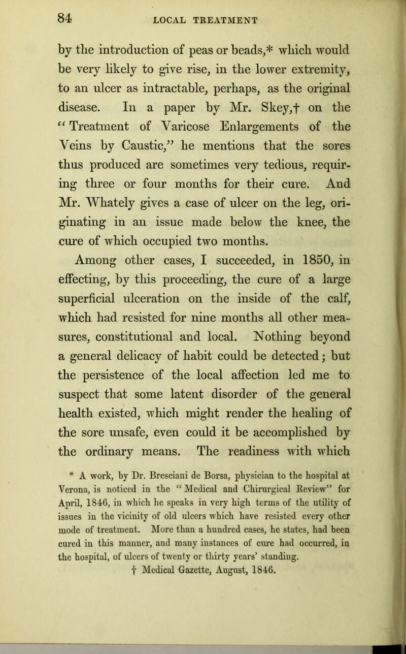 by tbe introduction of peas or beads,* which would be very hkely to give rise, in the lower extremity, to an ulcer as intractable, perhaps, as the original disease. In a paper by Mr. Skey,t on the “ Treatment of Varicose Enlargements of the Veins by Caustic,” he mentions that the sores thus produced are sometimes very tedious, requir- ing three or four months for their cure. And Mr. Whately gives a case of ulcer on the leg, ori- ginating in an issue made below the knee, the cure of which occupied two months. Among other cases, I succeeded, in 1850, in effecting, by this proceeding, the cure of a large superficial ulceration on the inside of the calf, which had resisted for nine months aU other mea- sures, constitutional and local. Nothing beyond a general delicacy of habit could be detected; but the persistence of the local affection led me to suspect that some latent disorder of the general health existed, which might render the heahng of the sore unsafe, even could it be accomplished by the ordinary means. The readiness with which * A work, by Dr. Bresciani de Borsa, physician to the hospital at Verona, is noticed in the “ Medical and Chirurgical Review” for April, 1846, in which he speaks in very high terms of the utility of issues in the vicinity of old ulcers which have resisted every other mode of treatment. More than a hundred cases, he states, had been cured in this manner, and many instances of cure had occurred, in the hospital, of ulcers of twenty or thirty years’ standing. t Medical Gazette, August, 1846.