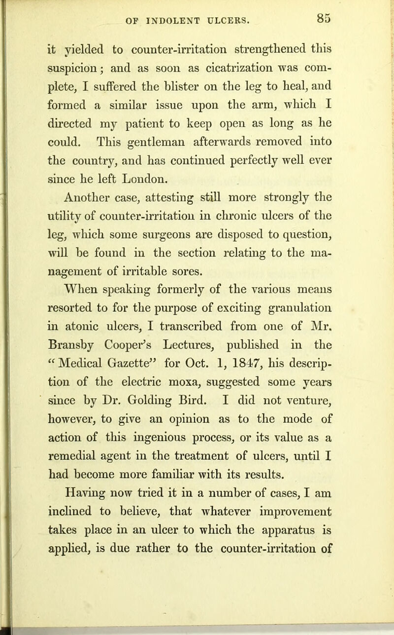 it yielded to counter-irritation strengthened this suspicion; and as soon as cicatrization was com- plete, I suffered the blister on the leg to heal, and formed a similar issue upon the arm, which I directed my patient to keep open as long as he could. This gentleman afterwards removed into the country, and has continued perfectly well ever since he left London. Another case, attesting stiU more strongly the utility of counter-irritation in chronic ulcers of the leg, which some surgeons are disposed to question, will be found in the section relating to the ma- nagement of irritable sores. When speaking formerly of the various means resorted to for the purpose of exciting granulation in atonic ulcers, I transcribed from one of Mr. Bransby Coopei'^s Lectures, pubhshed in the “ Medical Gazette^’ for Oct. 1, 1847, his descrip- tion of the electric moxa, suggested some years since by Dr. Golding Bird. I did not venture, however, to give an opinion as to the mode of action of this ingenious process, or its value as a remedial agent in the treatment of ulcers, until I had become more famihar with its results. Having now tried it in a number of cases, I am inclined to believe, that whatever improvement takes place in an ulcer to which the apparatus is apphed, is due rather to the counter-irritation of