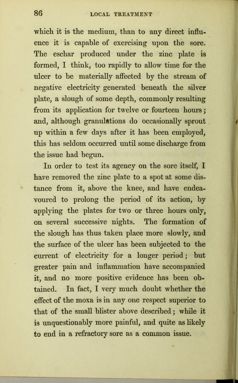 which it is the medium, than to any direct influ- ence it is capable of exercising upon the sore. The eschar produced under the zinc plate is formed, I think, too rapidly to allow time for the ulcer to be materially affected by the stream of negative electricity generated beneath the silver plate, a slough of some depth, commonly resulting from its application for twelve or fourteen hours; and, although granulations do occasionally sprout up within a few days after it has been employed, this has seldom occurred until some discharge from the issue had begun. In order to test its agency on the sore itself, I have removed the zinc plate to a spot at some dis- tance from it, above the knee, and have endea- voured to prolong the period of its action, by applying the plates for two or three hours only, on several successive nights. The formation of the slough has thus taken place more slowly, and the surface of the ulcer has been subjected to the current of electricity for a longer period; but greater pain and inflammation have accompanied it, and no more positive evidence has been ob- tained. In fact, I very much doubt whether the effect of the moxa is in any one respect superior to that of the small blister above described; while it is unquestionably more painful, and quite as hkely to end in a refractory sore as a common issue.