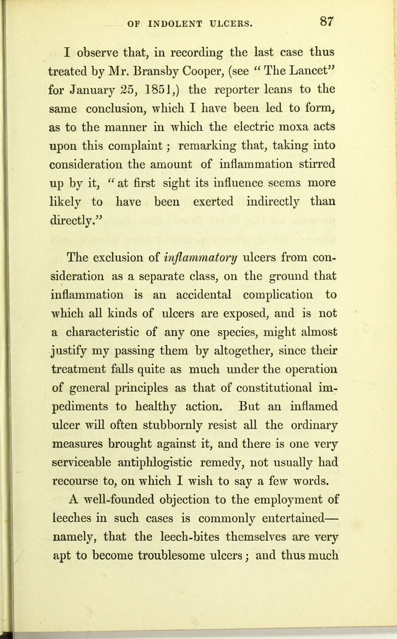 I observe that, in recording tbe last case thus treated by Mr. Bransby Cooper, (see “ The Lancet’^ for January 25, 1851,) tbe reporter leans to the same conclusion, which I have been led to form, as to the manner in which the electric moxa acts upon this complaint; remarking that, taking into consideration the amount of inflammation stirred up by it, “ at first sight its influence seems more likely to have been exerted indirectly than directly.” The exclusion of inflammatory ulcers from con- sideration as a separate class, on the ground that inflammation is an accidental comphcation to which aU kinds of ulcers are exposed, and is not a characteristic of any one species, might almost justify my passing them by altogether, since their treatment falls quite as much under the operation of general principles as that of constitutional im- pediments to healthy action. But an inflamed ulcer ■will often stubbornly resist all the ordinary measures brought against it, and there is one very serviceable antiphlogistic remedy, not usually had recourse to, on which I wish to say a few words. A well-founded objection to the employment of leeches in such cases is commonly entertained— namely, that the leech-bites themselves are very apt to become troublesome ulcers; and thus much