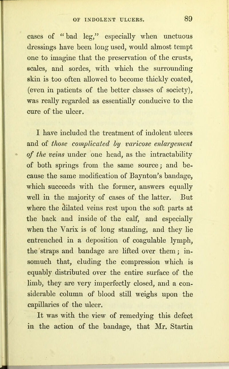 cases of “bad leg/’ especially when unctuous dressings have been long used, would almost tempt one to imagine that the preservation of the crusts, scales, and sordes, with which the surrounding skin is too often allowed to become thickly coated, (even in patients of the better classes of society), was really regarded as essentially conducive to the cure of the ulcer. I have included the treatment of indolent ulcers and of those complicated by varicose enlargement of the veins under one head, as the intractability of both springs from the same source; and be- cause the same modification of Baynton’s bandage, which succeeds with the former, answers equally well in the majority of cases of the latter. But where the dilated veins rest upon the soft parts at the back and inside of the calf, and especially when the Varix is of long standing, and they he entrenched in a deposition of coagulable lymph, the straps and bandage are hfted over them; in- somuch that, eluding the compression which is equably distributed over the entire surface of the limb, they are very imperfectly closed, and a con- siderable column of blood still weighs upon the capillaries of the ulcer. It was with the view of remedying this defect in the action of the bandage, that Mr. Startin