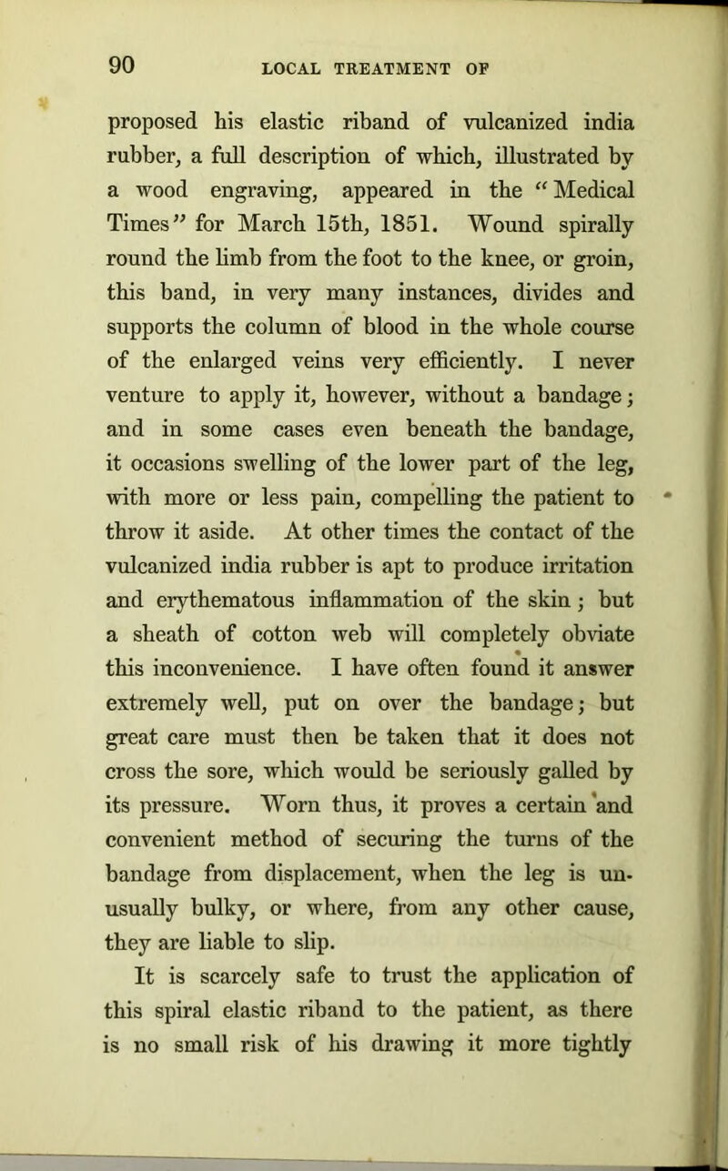 90 LOCAL TREATMENT OF proposed his elastic riband of vulcanized india rubber, a full description of which, illustrated by a wood engraving, appeared in the “ Medical Times” for March 15tb, 1851. Wound spirally round the bmb from the foot to the knee, or groin, this band, in very many instances, divides and supports the column of blood in the whole course of the enlarged veins very efficiently. I never venture to apply it, however, without a bandage j and in some cases even beneath the bandage, it occasions swelling of the lower part of the leg, vrith more or less pain, compelling the patient to • throw it aside. At other times the contact of the vulcanized india rubber is apt to produce irritation and erythematous inflammation of the skin; but a sheath of cotton web will completely obviate « this inconvenience. I have often found it answer extremely well, put on over the bandage; but great care must then be taken that it does not cross the sore, which would be seriously galled by its pressure. Worn thus, it proves a certain’and convenient method of securing the turns of the bandage from displacement, when the leg is un- usually bulky, or where, from any other cause, they are liable to slip. It is scarcely safe to trust the application of this spiral elastic riband to the patient, as there is no small risk of his drawing it more tightly
