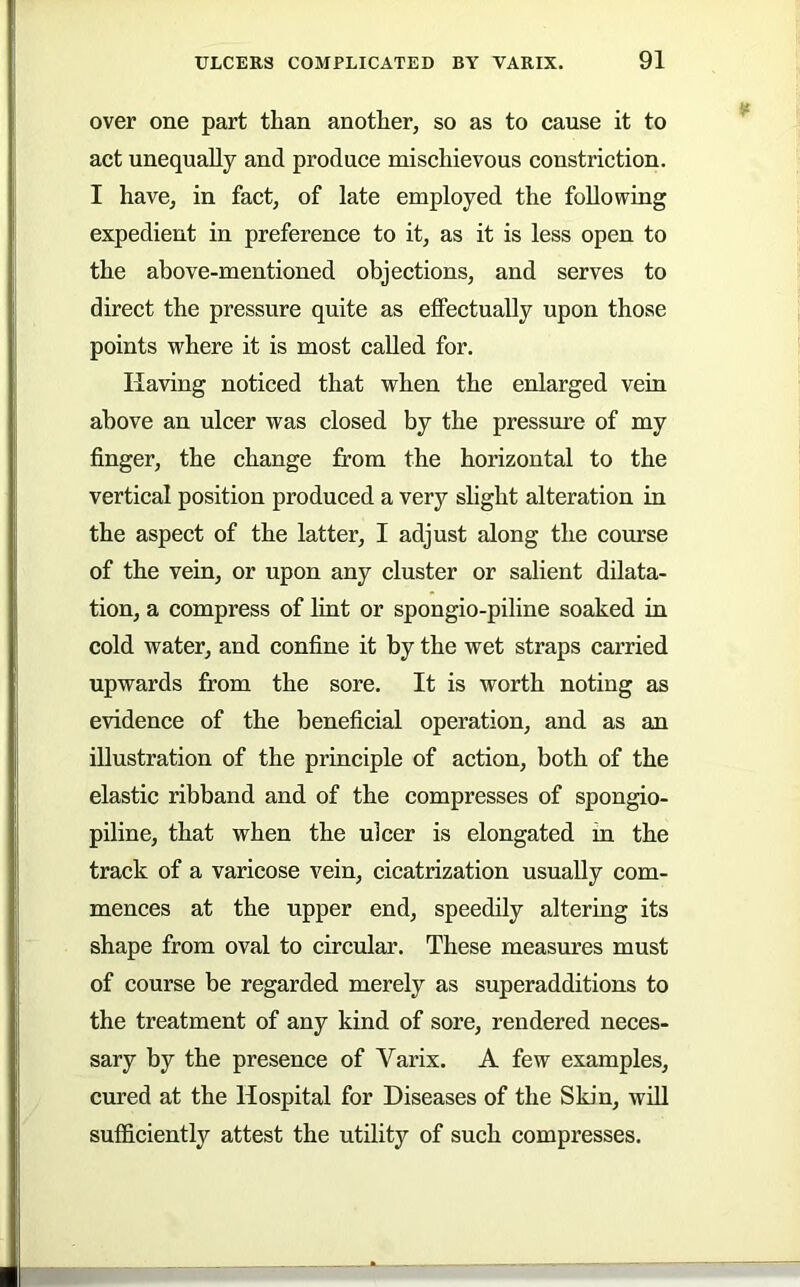 over one part than another, so as to cause it to act unequally and produce mischievous constriction. I have, in fact, of late employed the following expedient in preference to it, as it is less open to the above-mentioned objections, and serves to direct the pressure quite as effectually upon those points where it is most called for. Having noticed that when the enlarged vein above an ulcer was closed by the pressure of my finger, the change from the horizontal to the vertical position produced a very slight alteration in the aspect of the latter, I adjust along the course of the vein, or upon any cluster or salient dilata- tion, a compress of lint or spongio-piline soaked in cold water, and confine it by the wet straps carried upwards from the sore. It is worth noting as evidence of the beneficial operation, and as an illustration of the principle of action, both of the elastic ribband and of the compresses of spongio- piline, that when the ulcer is elongated in the track of a varicose vein, cicatrization usually com- mences at the upper end, speedily altering its shape from oval to circular. These measures must of course be regarded merely as superadditions to the treatment of any kind of sore, rendered neces- sary by the presence of Varix. A few examples, cured at the Hospital for Diseases of the Skin, will sufficiently attest the utility of such compresses.