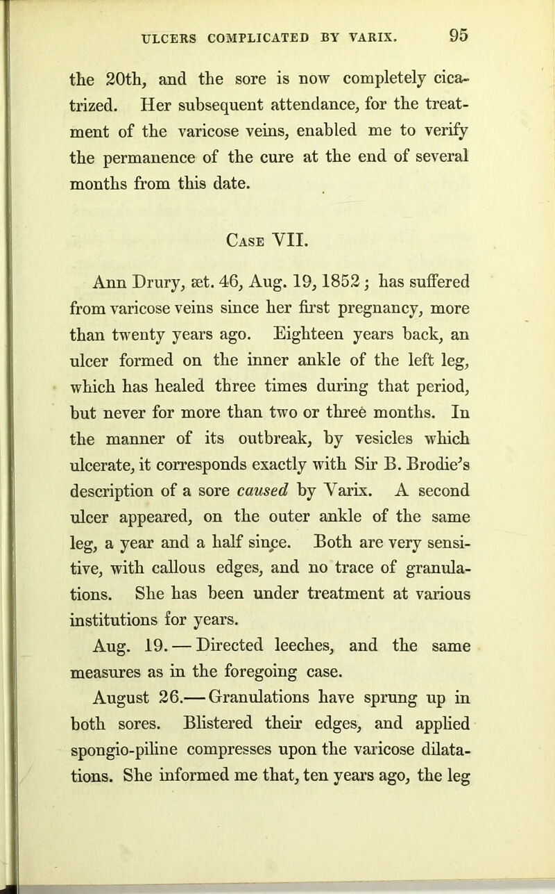 the 20th, and the sore is now completely cica- trized. Her subsequent attendance, for the treat- ment of the varicose veins, enabled me to verify the permanence of the cure at the end of several months from this date. Case VII. Ann Drury, set. 46, Aug. 19, 1852; has suffered from varicose veins since her fii’st pregnancy, more than twenty years ago. Eighteen years back, an ulcer formed on the inner ankle of the left leg, which has healed three times during that period, but never for more than two or three months. In the manner of its outbreak, by vesicles which ulcerate, it corresponds exactly with Sir B. Brodie^s description of a sore caused by Varix. A second ulcer appeared, on the outer ankle of the same leg, a year and a half since. Both are very sensi- tive, with callous edges, and no trace of granula- tions. She has been under treatment at various institutions for years. Aug. 19. — Directed leeches, and the same measures as in the foregoing case. August 26.— Granulations have sprung up in both sores. Blistered their edges, and apphed spongio-piline compresses upon the varicose dilata- tions. She informed me that, ten years ago, the leg