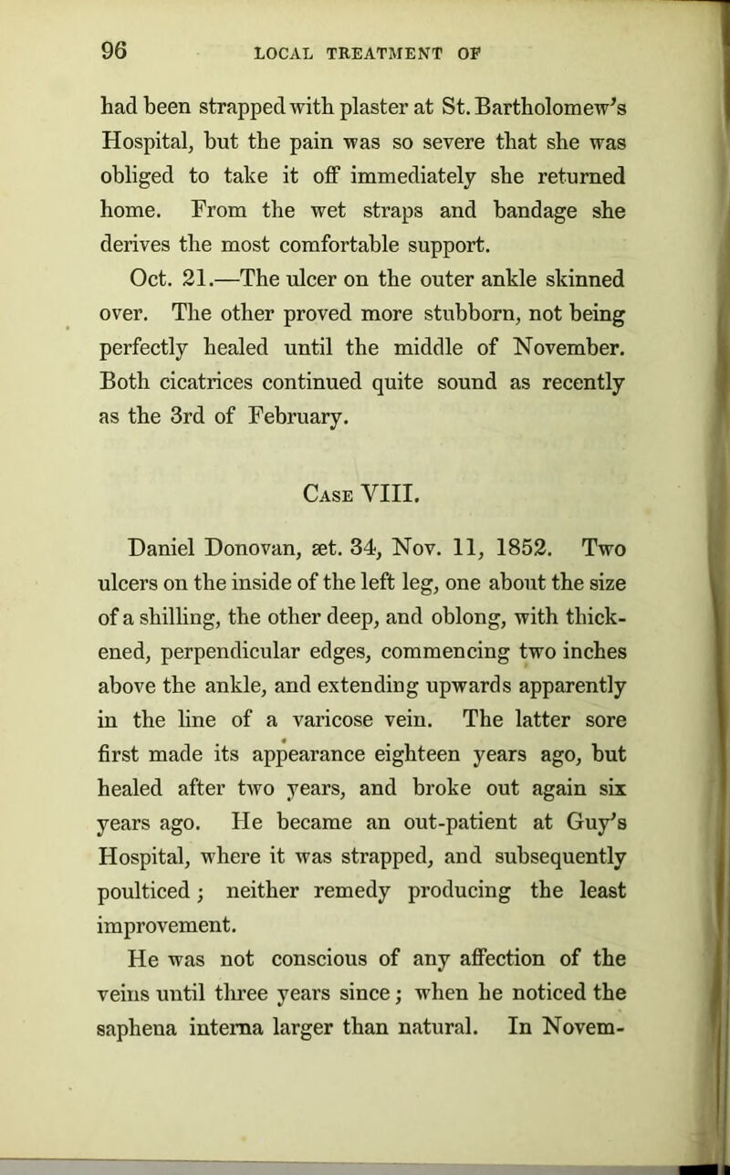 had been strapped with plaster at St. Bartholomew’s Hospital, but the pain was so severe that she was obliged to take it off immediately she returned home. From the wet straps and bandage she derives the most comfortable support. Oct. 21.—The ulcer on the outer ankle skinned over. The other proved more stubborn, not being perfectly healed until the middle of November, Both cicatrices continued quite sound as recently as the 3rd of February. Case VIII. Daniel Donovan, set, 34, Nov, II, 1852. Two ulcers on the inside of the left leg, one about the size of a shilling, the other deep, and oblong, with thick- ened, perpendicular edges, commencing two inches above the ankle, and extending upwards apparently in the line of a varicose vein. The latter sore first made its appearance eighteen years ago, but healed after two years, and broke out again six years ago. He became an out-patient at Guy’s Hospital, where it was strapped, and subsequently poulticed; neither remedy producing the least improvement. He was not conscious of any affection of the veins until three years since; when he noticed the saphena interna larger than natural. In Novem-