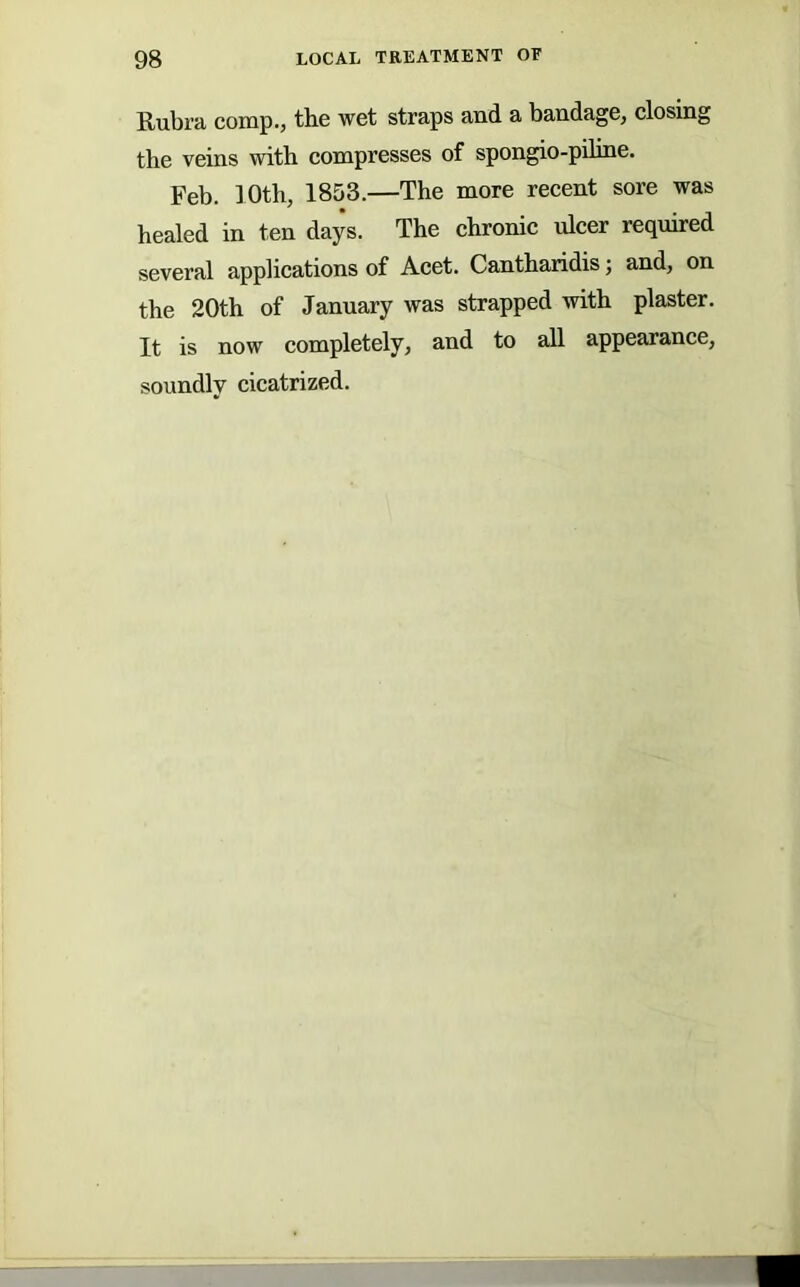 Rubra comp., the wet straps and a bandage, closing the veins with compresses of spongio-piline. Feb. 10th, 1853.—The more recent sore was healed in ten days. The ehronic ulcer required several applications of Acet. Cantharidis; and, on the 20th of January was strapped with plaster. It is now completely, and to all appearance, soundly cicatrized.