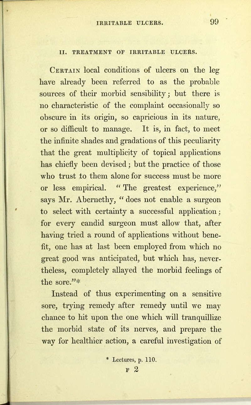 II. TREATMENT OE IRRITABLE ULCERS. Certain local conditions of ulcers on the leg have already been referred to as the probable sources of their morbid sensibility; but there is no characteristic of the complaint occasionally so obscure in its origin, so capricious in its nature, or so difficult to manage. It is, in fact, to meet the infinite shades and gradations of this pecuharity that the great multiphcity of topical applications has chiefly been devised; but the practice of those who trust to them alone for success must be more or less empirical. “ The greatest experience,^’ says Mr. Abernethy, ” does not enable a surgeon to select with certainty a successful application; for every candid surgeon must allow that, after having tried a round of applications without bene- fit, one has at last been employed from which no great good was anticipated, but which has, never- theless, completely allayed the morbid feelings of the sore.”* Instead of thus experimenting on a sensitive sore, trying remedy after remedy until we may chance to hit upon the one which will tranquillize the morbid state of its nerves, and prepare the way for healthier action, a careful investigation of * Lectures, p. 110. E 2