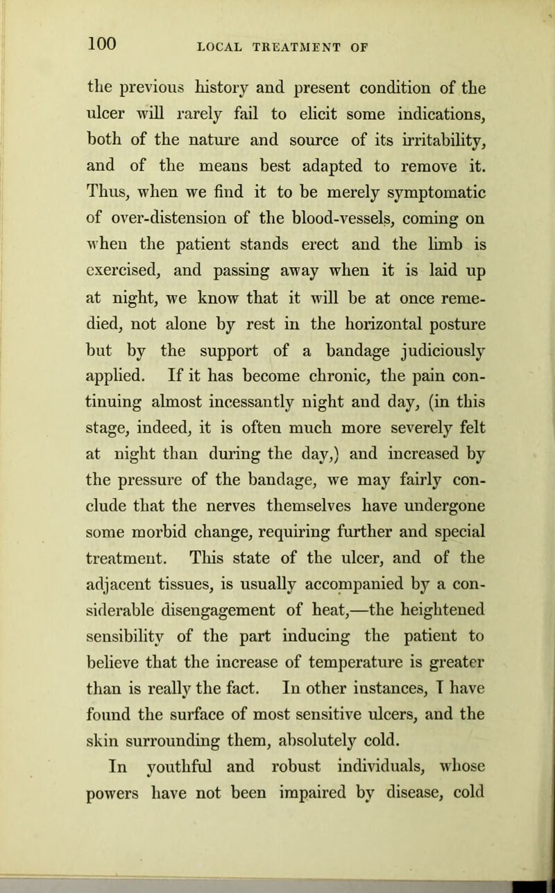 tlie previous history and present condition of the ulcer will rarely fail to elicit some indications, both of the nature and source of its irritability, and of the means best adapted to remove it. Thus, when we find it to be merely symptomatic of over-distension of the blood-vessels, coming on when the patient stands erect and the limb is exercised, and passing away when it is laid up at night, we know that it will be at once reme- died, not alone by rest in the horizontal posture but by the support of a bandage judiciously applied. If it has become chronic, the pain con- tinuing almost incessantly night and day, (in this stage, indeed, it is often much more severely felt at night than during the day,) and increased by the pressnre of the bandage, we may fairly con- clude that the nerves themselves have undergone some morbid change, requiring further and special treatment. This state of the ulcer, and of the adjacent tissues, is usually accompanied by a con- siderable disengagement of heat,—the heightened sensibility of the part inducing the patient to believe that the increase of temperature is greater than is really the fact. In other instances, I have found the surface of most sensitive ulcers, and the skin surrounding them, absolutely cold. In youthful and robust individuals, whose powers have not been impaired by disease, cold