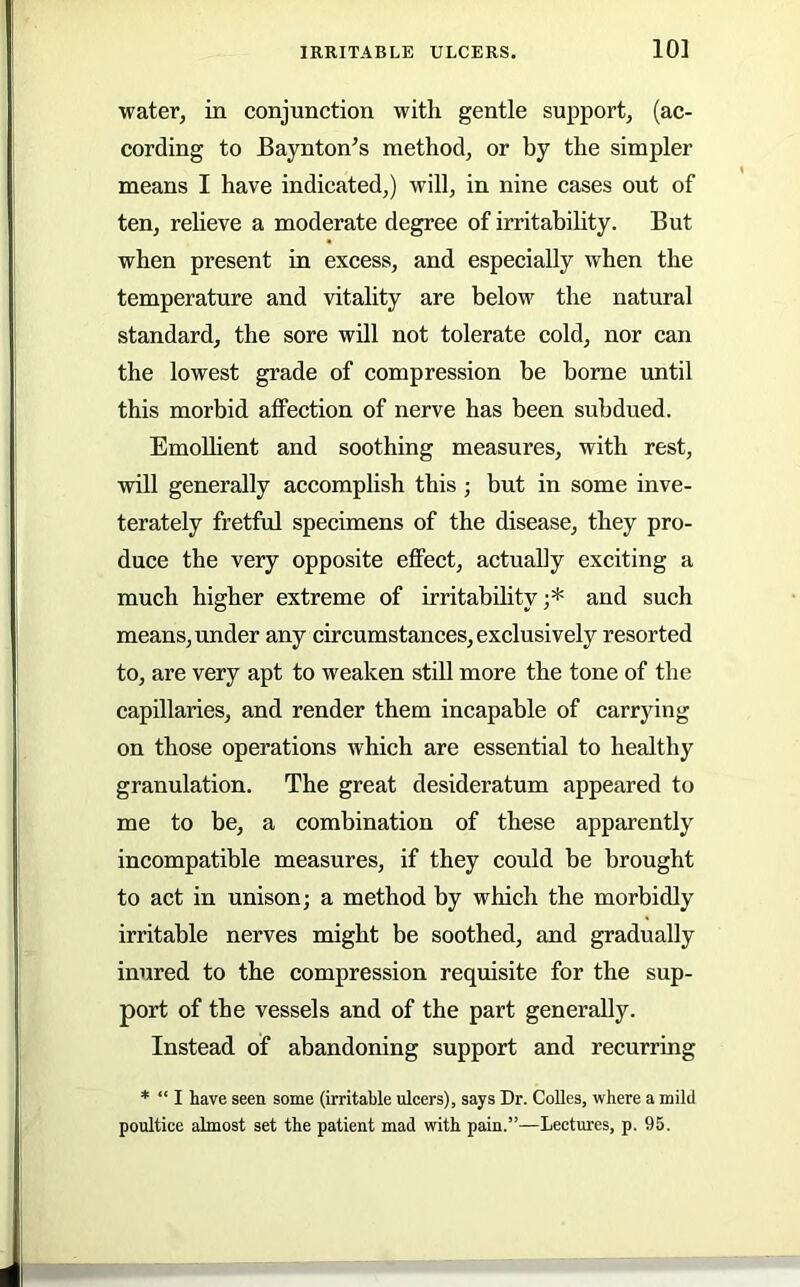 10] water, in conjunction with gentle support, (ac- cording to Baynton’s method, or by the simpler means I have indicated,) will, in nine cases out of ten, relieve a moderate degree of irritabihty. But when present in excess, and especially when the temperature and vitality are below the natural standard, the sore will not tolerate cold, nor can the lowest grade of compression be borne until this morbid aflFection of nerve has been subdued. EmoUient and soothing measures, with rest, vrill generally accomplish this; but in some inve- terately fretful specimens of the disease, they pro- duce the very opposite effect, actually exciting a much higher extreme of irritability;* and such means, under any circumstances, exclusively resorted to, are very apt to weaken still more the tone of the capillaries, and render them incapable of carrying on those operations which are essential to healthy granulation. The great desideratum appeared to me to be, a combination of these apparently incompatible measures, if they could be brought to act in unison; a method by which the morbidly irritable nerves might be soothed, and gradually inured to the compression requisite for the sup- port of the vessels and of the part generally. Instead of abandoning support and recurring * “ I have seen some (irritable ulcers), says Dr. CoUes, where a mild poultice almost set the patient mad with pain.”—Lectm'es, p. 95.