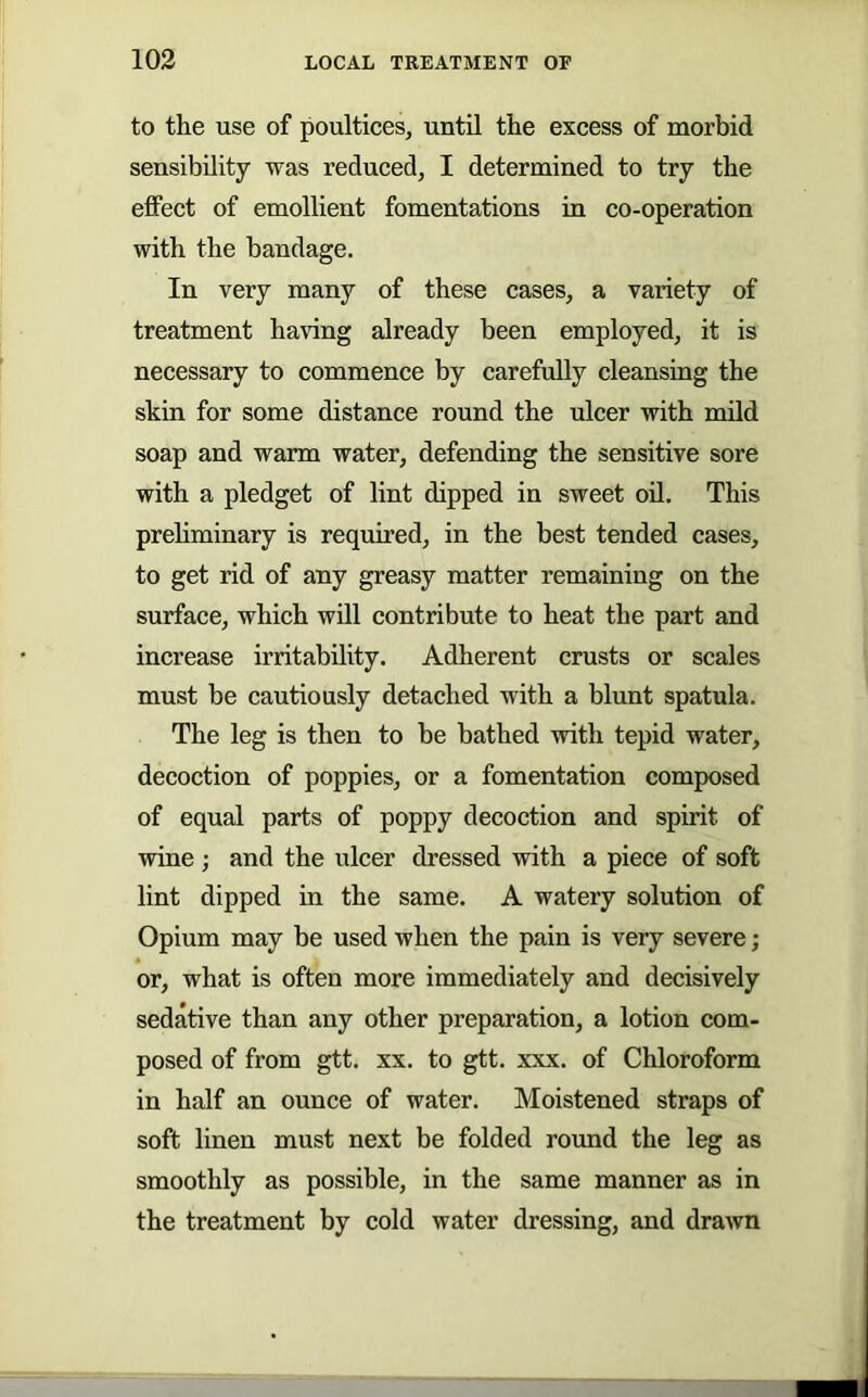 to the use of poultices, until the excess of morbid sensibility was reduced, I determined to try the effect of emollient fomentations in co-operation with the bandage. In very many of these cases, a variety of treatment having already been employed, it is necessary to commence by carefully cleansing the skin for some distance round the ulcer with mild soap and warm water, defending the sensitive sore with a pledget of lint dipped in sweet oil. This prehminary is requhed, in the best tended cases, to get rid of any greasy matter remaining on the surface, which will contribute to heat the part and increase irritability. Adherent crusts or scales must be cautiously detached with a blunt spatula. The leg is then to be bathed with tepid water, decoction of poppies, or a fomentation composed of equal parts of poppy decoction and spirit of wine ; and the ulcer dressed with a piece of soft lint dipped in the same. A watery solution of Opium may be used when the pain is very severe; or, what is often more immediately and decisively sedative than any other preparation, a lotion com- posed of from gtt. XX. to gtt. xxx. of Chloroform in half an ounce of water. Moistened straps of soft linen must next be folded round the leg as smoothly as possible, in the same manner as in the treatment by cold water dressing, and drawn