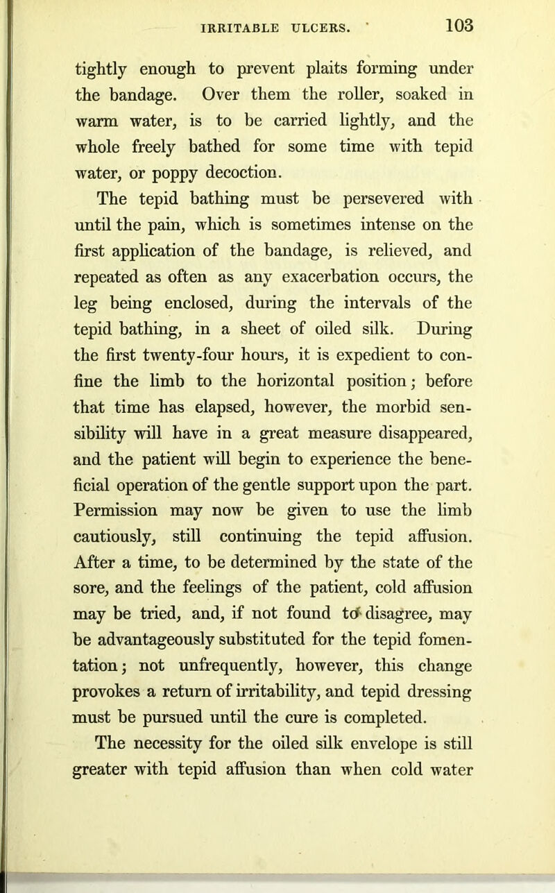 tightly enough to prevent plaits forming under the bandage. Over them the roller, soaked in warm water, is to be carried lightly, and the whole freely bathed for some time with tepid water, or poppy decoction. The tepid bathing must be persevered with until the pain, which is sometimes intense on the first apphcation of the bandage, is relieved, and repeated as often as any exacerbation occurs, the leg being enclosed, during the intervals of the tepid bathing, in a sheet of oiled silk. During the first twenty-four hours, it is expedient to con- fine the limb to the horizontal position; before that time has elapsed, however, the morbid sen- sibility will have in a great measure disappeared, and the patient will begin to experience the bene- ficial operation of the gentle support upon the part. Permission may now be given to use the limb cautiously, still continuing the tepid aflFusion. After a time, to be determined by the state of the sore, and the feelings of the patient, cold afihsion may be tried, and, if not found tcf disagree, may be advantageously substituted for the tepid fomen- tation; not unfrequently, however, this change provokes a return of irritability, and tepid dressing must be pursued until the cure is completed. The necessity for the oiled silk envelope is still greater with tepid affusion than when cold water
