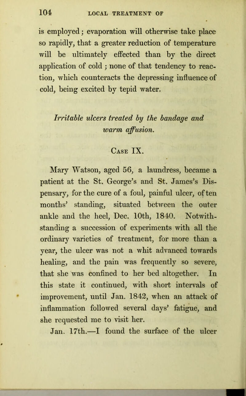 is employed; evaporation will otherwise take place so rapidly, that a greater reduction of temperature will be ultimately effected than by the direct application of cold ; none of that tendency to reac- tion, which counteracts the depressing influence of cold, being excited by tepid water. Irritable ulcers treated by the bandage and warm affusion. Case IX. Mary Watson, aged 56, a laundress, became a patient at the St. George’s and St. James’s Dis- pensary, for the cure of a foul, painful ulcer, of ten months’ standing, situated between the outer ankle and the heel, Dec. 10th, 1840. Notwith- standing a succession of experiments with aU the ordinary varieties of treatment, for more than a year, the ulcer was not a whit advanced towards healing, and the pain was frequently so severe, that she was conflned to her bed altogether. In this state it continued, with short intervals of improvement, until Jan. 1842, when an attack of inflammation followed several days’ fatigue, and she requested me to visit her. Jan. 17th.—I found the surface of the ulcer