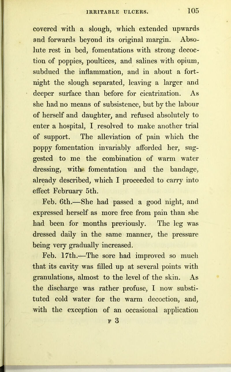 covered with a slough, which extended upwards and forwards beyond its original margin. Abso- lute rest in bed, fomentations with strong decoc- tion of poppies, poultices, and salines with opium, subdued the inflammation, and in about a fort- night the slough separated, leaving a larger and deeper surface than before for cicatrization. As she had no means of subsistence, but by the labour of herself and daughter, and refused absolutely to enter a hospital, I resolved to make another trial of support. The alleviation of pain which the poppy fomentation invariably aflbrded her, sug- gested to me the combination of warm water dressing, witb^ fomentation and the bandage, already described, which I proceeded to carry into effect February 5th. Feb. 6th.—She had passed a good night, and expressed herself as more free from pain than she had been for months previously. The leg was dressed daily in the same manner, the pressure being very gradually increased. Feb. 17th.—The sore had improved so much that its cavity was filled up at several points with granulations, almost to the level of the skin. As the discharge was rather profuse, I now substi- tuted cold water for the warm decoction, and, with the exception of an occasional application F 3