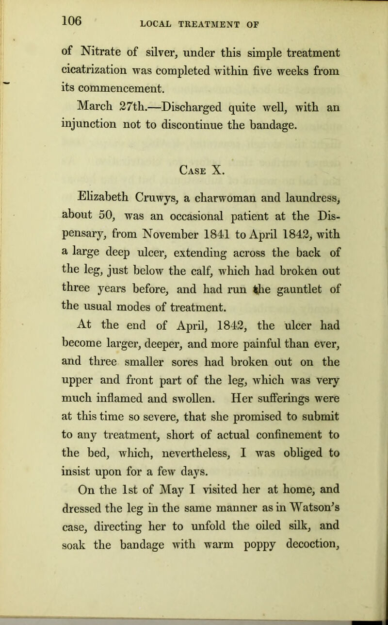 of Nitrate of silver, under this simple treatment cicatrization was completed within five weeks from its commencement. March 27th.—Discharged quite well, with an injunction not to discontinue the bandage. Case X. Ehzabeth Cruwys, a charwoman and laundress, about 50, was an occasional patient at the Dis- pensary, from November 1841 to April 1842, with a large deep ulcer, extending across the back of the leg, just below the calf, which had broken out three years before, and had run ^e gauntlet of the usual modes of treatment. At the end of April, 1842, the ulcer had become larger, deeper, and more painful than ever, and three smaller sores had broken out on the upper and front part of the leg, which was very much inflamed and swollen. Her suflPerings were at this time so severe, that she promised to submit to any treatment, short of actual confinement to the bed, which, nevertheless, I was obhged to insist upon for a few days. On the 1st of May I visited her at home, and dressed the leg in the same manner asinWatson^s case, directing her to unfold the oiled silk, and soak the bandage with warm poppy decoction.